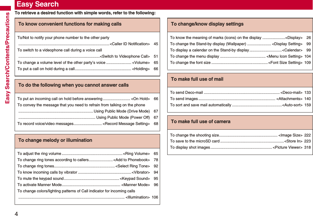 4Easy Search/Contents/PrecautionsTo retrieve a desired function with simple words, refer to the following:Easy SearchTo know convenient functions for making callsTo/Not to notify your phone number to the other party....................................................................................&lt;Caller ID Notification&gt; 45To switch to a videophone call during a voice call...........................................................................&lt;Switch to Videophone Call&gt; 51To change a volume level of the other party’s voice ....................... &lt;Volume&gt; 65To put a call on hold during a call.................................................... &lt;Holding&gt; 66To do the following when you cannot answer callsTo put an incoming call on hold before answering ......................... &lt;On Hold&gt; 66To convey the message that you need to refrain from talking on the phone.....................................................................Using Public Mode (Drive Mode) 67....................................................................... Using Public Mode (Power Off) 67To record voice/video messages.......................... &lt;Record Message Setting&gt; 68To change melody or illuminationTo adjust the ring volume........................................................&lt;Ring Volume&gt; 65To change ring tones according to callers...................... &lt;Add to Phonebook&gt; 78To change ring tones........................................................ &lt;Select Ring Tone&gt; 92To know incoming calls by vibrator .................................................&lt;Vibrator&gt; 94To mute the keypad sound...................................................&lt;Keypad Sound&gt; 95To activate Manner Mode...................................................... &lt;Manner Mode&gt; 96To change colors/lighting patterns of Call indicator for incoming calls.................................................................................................. &lt;Illumination&gt; 106To change/know display settingsTo know the meaning of marks (icons) on the display .....................&lt;Display&gt; 26To change the Stand-by display (Wallpaper) ...................... &lt;Display Setting&gt; 99To display a calendar on the Stand-by display..............................&lt;Calendar&gt; 99To change the menu display .......................................... &lt;Menu Icon Setting&gt; 104To change the font size ....................................................&lt;Font Size Setting&gt; 109To make full use of mailTo send Deco-mail ...................................................................... &lt;Deco-mail&gt; 133To send images ....................................................................... &lt;Attachments&gt; 140To sort and save mail automatically ..............................................&lt;Auto-sort&gt; 159To make full use of cameraTo change the shooting size...................................................... &lt;Image Size&gt; 222To save to the microSD card ...........................................................&lt;Store In&gt; 223To display shot images......................................................... &lt;Picture Viewer&gt; 318