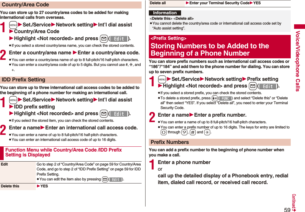 59Voice/Videophone CallsYou can store up to 27 country/area codes to be added for making international calls from overseas.1mSet./ServiceNetwork settingInt’l dial assistCountry/Area CodeHighlight &lt;Not recorded&gt; and press l().pIf you select a stored country/area name, you can check the stored contents.2Enter a country/area name Enter a country/area code.pYou can enter a country/area name of up to 8 full-pitch/16 half-pitch characters.pYou can enter a country/area code of up to 5 digits. But you cannot use #, :, and +.You can store up to three international call access codes to be added to the beginning of a phone number for making an international call.1mSet./ServiceNetwork settingInt’l dial assistIDD prefix settingHighlight &lt;Not recorded&gt; and press l().pIf you select the stored item, you can check the stored contents.2Enter a nameEnter an international call access code.pYou can enter a name of up to 8 full-pitch/16 half-pitch characters.pYou can enter an international call access code of up to 16 digits.Country/Area CodeIDD Prefix SettingFunction Menu while Country/Area Code /IDD Prefix Setting is DisplayedEdit Go to step 2 of “Country/Area Code” on page 59 for Country/Area Code, and go to step 2 of “IDD Prefix Setting” on page 59 for IDD Prefix Setting.pYou can edit the item also by pressing l().Delete this YESYou can store prefix numbers such as international call access codes or “186”/“184” and add them to the phone number for dialing. You can store up to seven prefix numbers.1mSet./ServiceNetwork settingPrefix settingHighlight &lt;Not recorded&gt; and press l().pIf you select a stored prefix, you can check the stored contents.pTo delete a stored prefix, press i( ) and select “Delete this” or “Delete all” then select “YES”. If you select “Delete all”, you need to enter your Terminal Security Code.2Enter a nameEnter a prefix number.pYou can enter a name of up to 8 full-pitch/16 half-pitch characters.pYou can enter a prefix number of up to 16 digits. The keys for entry are limited to 0 through 9, s and a.You can add a prefix number to the beginning of phone number when you make a call.1Enter a phone numberorcall up the detailed display of a Phonebook entry, redial item, dialed call record, or received call record.Delete all Enter your Terminal Security CodeYESInformation&lt;Delete this&gt; &lt;Delete all&gt;pYou cannot delete the country/area code or international call access code set by “Auto assist setting”.&lt;Prefix Setting&gt;Storing Numbers to be Added to the Beginning of a Phone NumberPrefix Numbers