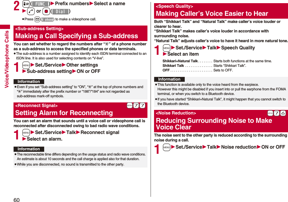 60Voice/Videophone Calls2i()Prefix numbersSelect a named or Oo()pPress l( ) to make a videophone call.You can set whether to regard the numbers after “:” of a phone number as a sub-address to access the specified phones or data terminals.pThe sub-address is a number assigned to identify each ISDN terminal connected to an ISDN line. It is also used for selecting contents on “V-live”.1mSet./ServiceOther settingsSub-address settingON or OFFYou can set an alarm that sounds until a voice call or videophone call is reconnected after disconnected owing to bad radio wave conditions.1mSet./ServiceTalkReconnect signalSelect an alarm.&lt;Sub-address Setting&gt;Making a Call Specifying a Sub-addressInformationpEven if you set “Sub-address setting” to “ON”, “:” at the top of phone numbers and “:” immediately after the prefix number or “186”/“184” are not regarded as sub-address mark-off symbols.+m-7-7&lt;Reconnect Signal&gt;Setting Alarm for ReconnectingInformationpThe reconnectable time differs depending on the usage status and radio wave conditions. An estimate is about 10 seconds and the call charge is applied also for that duration.pWhile you are disconnected, no sound is transmitted to the other party.Both “Shikkari Talk” and “Natural Talk” make caller’s voice louder or clearer to hear.“Shikkari Talk” makes caller’s voice louder in accordance with surrounding noise.“Natural Talk” adjusts caller’s voice to have it heard in more natural tone.1mSet./ServiceTalkSpeech QualitySelect an itemShikkari+Natural Talk . . . . . . . . Starts both functions at the same time.Shikkari Talk  . . . . . . . . . . . . . . . Starts “Shikkari Talk”.OFF . . . . . . . . . . . . . . . . . . . . . . . Sets to OFF.The noise sent to the other party is reduced according to the surrounding noise during a call.1mSet./ServiceTalkNoise reductionON or OFF&lt;Speech Quality&gt;Making Caller’s Voice Easier to HearInformationpThis function is available only to the voice heard from the earpiece.However this might be disabled if you insert into or pull the earphone from the FOMA terminal, or when you switch to a Bluetooth device.pIf you have started “Shikkari+Natural Talk”, it might happen that you cannot switch to the Bluetooth device. +m-7-6&lt;Noise Reduction&gt;Reducing Surrounding Noise to Make Voice Clear