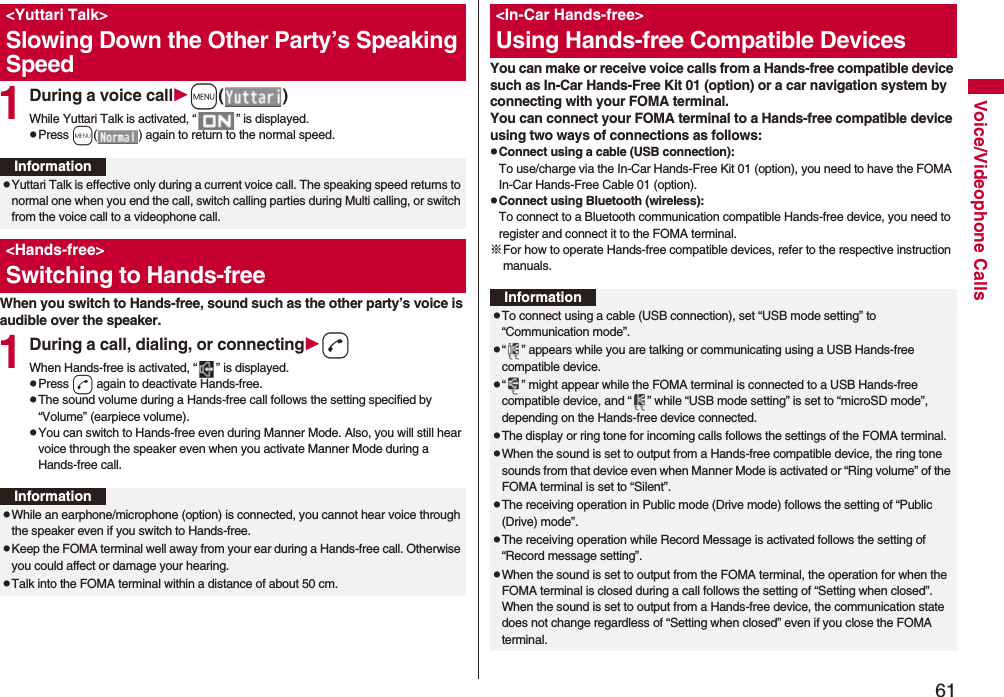 61Voice/Videophone Calls1During a voice callm()While Yuttari Talk is activated, “ ” is displayed.pPress m( ) again to return to the normal speed.When you switch to Hands-free, sound such as the other party’s voice is audible over the speaker.1During a call, dialing, or connectingdWhen Hands-free is activated, “ ” is displayed.pPress d again to deactivate Hands-free.pThe sound volume during a Hands-free call follows the setting specified by “Volume” (earpiece volume).pYou can switch to Hands-free even during Manner Mode. Also, you will still hear voice through the speaker even when you activate Manner Mode during a Hands-free call.&lt;Yuttari Talk&gt;Slowing Down the Other Party’s Speaking SpeedInformationpYuttari Talk is effective only during a current voice call. The speaking speed returns to normal one when you end the call, switch calling parties during Multi calling, or switch from the voice call to a videophone call.&lt;Hands-free&gt;Switching to Hands-freeInformationpWhile an earphone/microphone (option) is connected, you cannot hear voice through the speaker even if you switch to Hands-free.pKeep the FOMA terminal well away from your ear during a Hands-free call. Otherwise you could affect or damage your hearing.pTalk into the FOMA terminal within a distance of about 50 cm.You can make or receive voice calls from a Hands-free compatible device such as In-Car Hands-Free Kit 01 (option) or a car navigation system by connecting with your FOMA terminal.You can connect your FOMA terminal to a Hands-free compatible device using two ways of connections as follows:pConnect using a cable (USB connection):To use/charge via the In-Car Hands-Free Kit 01 (option), you need to have the FOMA In-Car Hands-Free Cable 01 (option).pConnect using Bluetooth (wireless):To connect to a Bluetooth communication compatible Hands-free device, you need to register and connect it to the FOMA terminal. ※For how to operate Hands-free compatible devices, refer to the respective instruction manuals.&lt;In-Car Hands-free&gt;Using Hands-free Compatible DevicesInformationpTo connect using a cable (USB connection), set “USB mode setting” to “Communication mode”.p“ ” appears while you are talking or communicating using a USB Hands-free compatible device.p“ ” might appear while the FOMA terminal is connected to a USB Hands-free compatible device, and “ ” while “USB mode setting” is set to “microSD mode”, depending on the Hands-free device connected.pThe display or ring tone for incoming calls follows the settings of the FOMA terminal.pWhen the sound is set to output from a Hands-free compatible device, the ring tone sounds from that device even when Manner Mode is activated or “Ring volume” of the FOMA terminal is set to “Silent”.pThe receiving operation in Public mode (Drive mode) follows the setting of “Public (Drive) mode”.pThe receiving operation while Record Message is activated follows the setting of “Record message setting”.pWhen the sound is set to output from the FOMA terminal, the operation for when the FOMA terminal is closed during a call follows the setting of “Setting when closed”. When the sound is set to output from a Hands-free device, the communication state does not change regardless of “Setting when closed” even if you close the FOMA terminal.