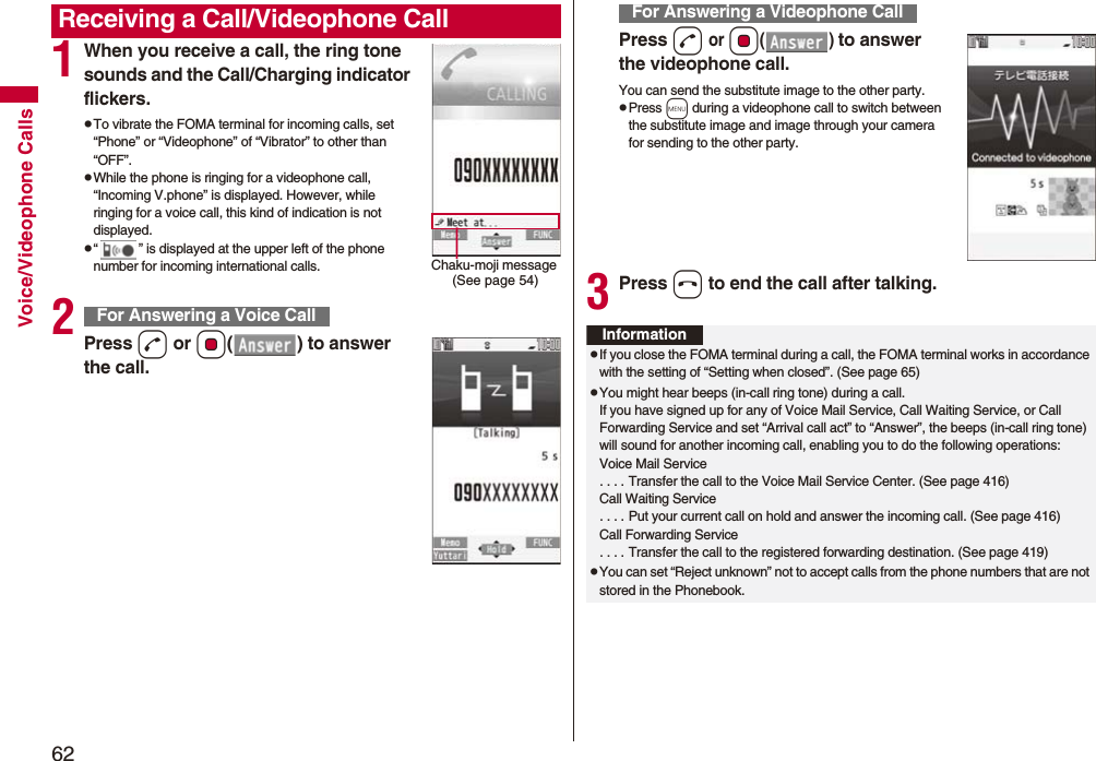 62Voice/Videophone Calls1When you receive a call, the ring tone sounds and the Call/Charging indicator flickers.pTo vibrate the FOMA terminal for incoming calls, set “Phone” or “Videophone” of “Vibrator” to other than “OFF”.pWhile the phone is ringing for a videophone call, “Incoming V.phone” is displayed. However, while ringing for a voice call, this kind of indication is not displayed.p“ ” is displayed at the upper left of the phone number for incoming international calls.2Press d or Oo( ) to answer the call.Receiving a Call/Videophone CallChaku-moji message (See page 54)For Answering a Voice CallPress d or Oo() to answer the videophone call.You can send the substitute image to the other party.pPress m during a videophone call to switch between the substitute image and image through your camera for sending to the other party.3Press h to end the call after talking.For Answering a Videophone CallInformationpIf you close the FOMA terminal during a call, the FOMA terminal works in accordance with the setting of “Setting when closed”. (See page 65)pYou might hear beeps (in-call ring tone) during a call.If you have signed up for any of Voice Mail Service, Call Waiting Service, or Call Forwarding Service and set “Arrival call act” to “Answer”, the beeps (in-call ring tone) will sound for another incoming call, enabling you to do the following operations:Voice Mail Service. . . . Transfer the call to the Voice Mail Service Center. (See page 416)Call Waiting Service. . . . Put your current call on hold and answer the incoming call. (See page 416)Call Forwarding Service. . . . Transfer the call to the registered forwarding destination. (See page 419)pYou can set “Reject unknown” not to accept calls from the phone numbers that are not stored in the Phonebook.