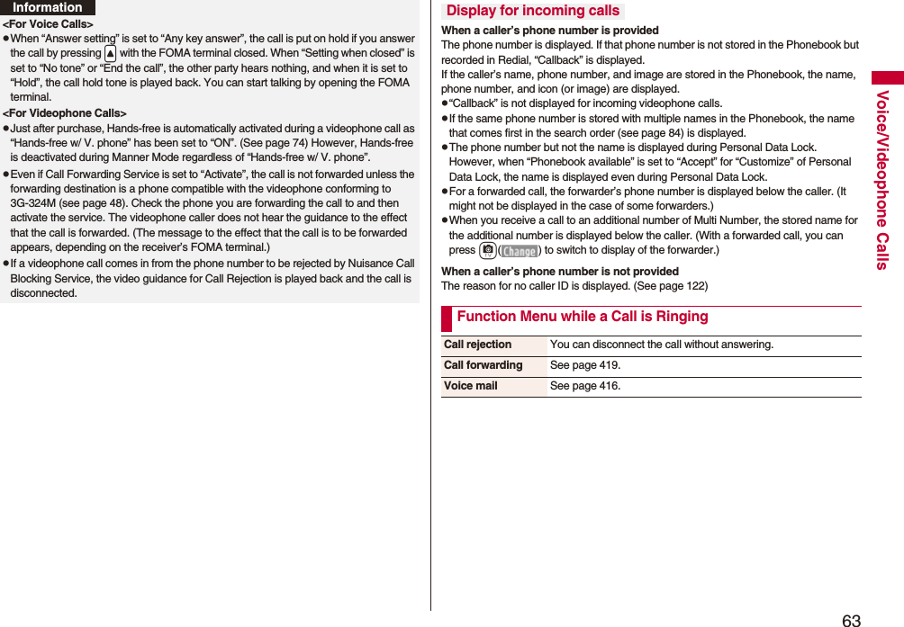 63Voice/Videophone Calls&lt;For Voice Calls&gt;pWhen “Answer setting” is set to “Any key answer”, the call is put on hold if you answer the call by pressing .&lt; with the FOMA terminal closed. When “Setting when closed” is set to “No tone” or “End the call”, the other party hears nothing, and when it is set to “Hold”, the call hold tone is played back. You can start talking by opening the FOMA terminal.&lt;For Videophone Calls&gt;pJust after purchase, Hands-free is automatically activated during a videophone call as “Hands-free w/ V. phone” has been set to “ON”. (See page 74) However, Hands-free is deactivated during Manner Mode regardless of “Hands-free w/ V. phone”.pEven if Call Forwarding Service is set to “Activate”, the call is not forwarded unless the forwarding destination is a phone compatible with the videophone conforming to 3G-324M (see page 48). Check the phone you are forwarding the call to and then activate the service. The videophone caller does not hear the guidance to the effect that the call is forwarded. (The message to the effect that the call is to be forwarded appears, depending on the receiver’s FOMA terminal.)pIf a videophone call comes in from the phone number to be rejected by Nuisance Call Blocking Service, the video guidance for Call Rejection is played back and the call is disconnected.InformationWhen a caller’s phone number is providedThe phone number is displayed. If that phone number is not stored in the Phonebook but recorded in Redial, “Callback” is displayed.If the caller’s name, phone number, and image are stored in the Phonebook, the name, phone number, and icon (or image) are displayed.p“Callback” is not displayed for incoming videophone calls.pIf the same phone number is stored with multiple names in the Phonebook, the name that comes first in the search order (see page 84) is displayed.pThe phone number but not the name is displayed during Personal Data Lock. However, when “Phonebook available” is set to “Accept” for “Customize” of Personal Data Lock, the name is displayed even during Personal Data Lock.pFor a forwarded call, the forwarder’s phone number is displayed below the caller. (It might not be displayed in the case of some forwarders.)pWhen you receive a call to an additional number of Multi Number, the stored name for the additional number is displayed below the caller. (With a forwarded call, you can press c( ) to switch to display of the forwarder.) When a caller’s phone number is not providedThe reason for no caller ID is displayed. (See page 122)Display for incoming callsFunction Menu while a Call is RingingCall rejection You can disconnect the call without answering.Call forwarding See page 419.Voice mail See page 416.