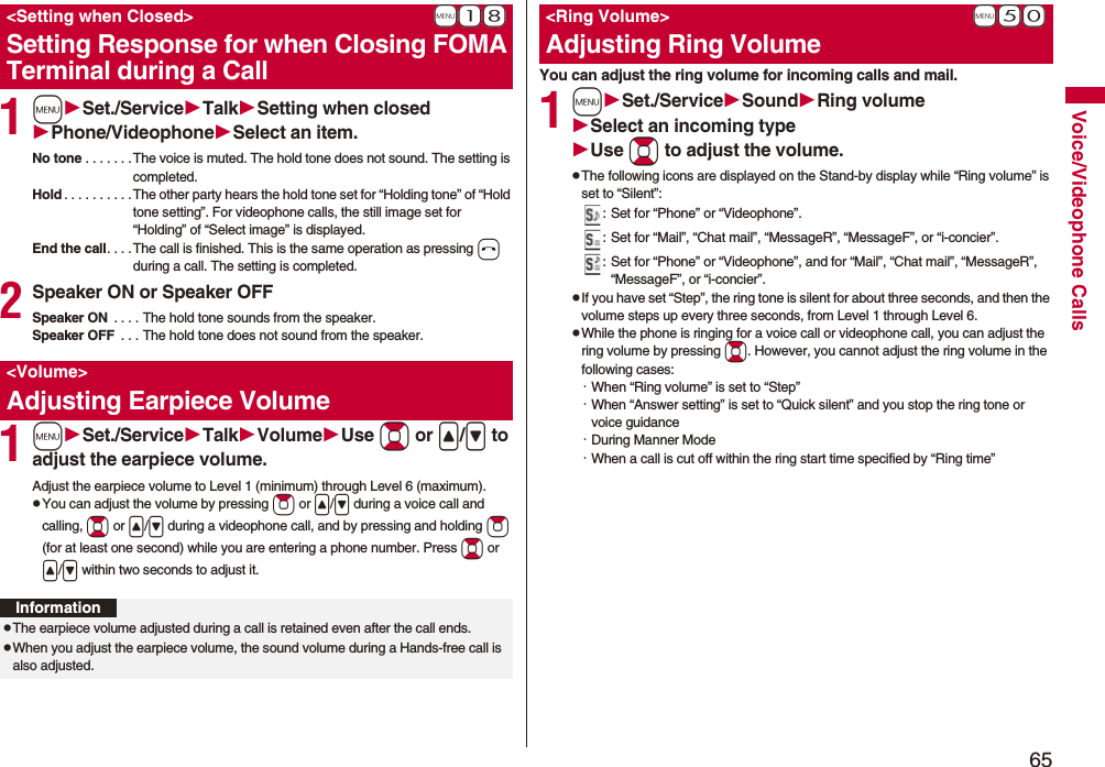 65Voice/Videophone Calls1mSet./ServiceTalkSetting when closedPhone/VideophoneSelect an item.No tone . . . . . . . The voice is muted. The hold tone does not sound. The setting is completed.Hold . . . . . . . . . . The other party hears the hold tone set for “Holding tone” of “Hold tone setting”. For videophone calls, the still image set for “Holding” of “Select image” is displayed.End the call. . . . The call is finished. This is the same operation as pressing h during a call. The setting is completed.2Speaker ON or Speaker OFFSpeaker ON  . . . . The hold tone sounds from the speaker.Speaker OFF  . . . The hold tone does not sound from the speaker.1mSet./ServiceTalkVolumeUse Bo or &lt;/&gt; to adjust the earpiece volume.Adjust the earpiece volume to Level 1 (minimum) through Level 6 (maximum).pYou can adjust the volume by pressing Zo or &lt;/&gt; during a voice call and calling, Bo or &lt;/&gt; during a videophone call, and by pressing and holding Zo (for at least one second) while you are entering a phone number. Press Bo or &lt;/&gt; within two seconds to adjust it.+m-1-8&lt;Setting when Closed&gt;Setting Response for when Closing FOMA Terminal during a Call&lt;Volume&gt;Adjusting Earpiece VolumeInformationpThe earpiece volume adjusted during a call is retained even after the call ends.pWhen you adjust the earpiece volume, the sound volume during a Hands-free call is also adjusted.You can adjust the ring volume for incoming calls and mail.1mSet./ServiceSoundRing volumeSelect an incoming typeUse Bo to adjust the volume.pThe following icons are displayed on the Stand-by display while “Ring volume” is set to “Silent”:: Set for “Phone” or “Videophone”.: Set for “Mail”, “Chat mail”, “MessageR”, “MessageF”, or “i-concier”.: Set for “Phone” or “Videophone”, and for “Mail”, “Chat mail”, “MessageR”, “MessageF”, or “i-concier”.pIf you have set “Step”, the ring tone is silent for about three seconds, and then the volume steps up every three seconds, from Level 1 through Level 6.pWhile the phone is ringing for a voice call or videophone call, you can adjust the ring volume by pressing Bo. However, you cannot adjust the ring volume in the following cases:・When “Ring volume” is set to “Step”・When “Answer setting” is set to “Quick silent” and you stop the ring tone or voice guidance・During Manner Mode・When a call is cut off within the ring start time specified by “Ring time”+m-5-0&lt;Ring Volume&gt;Adjusting Ring Volume