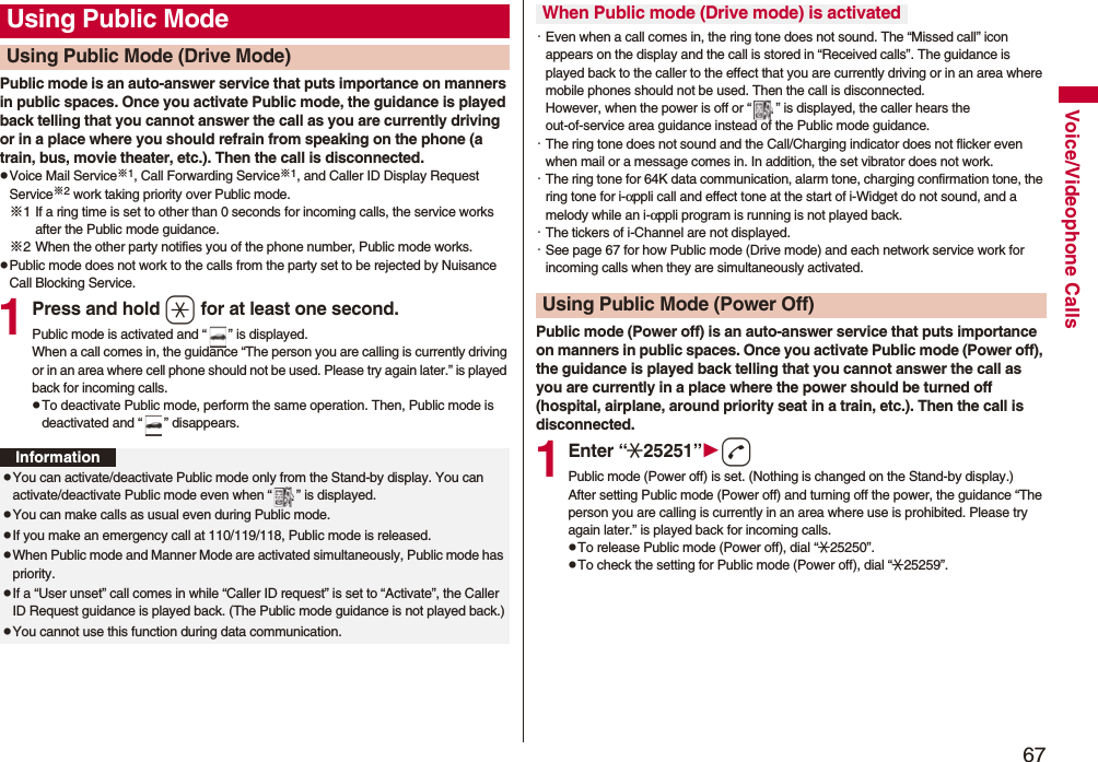 67Voice/Videophone CallsPublic mode is an auto-answer service that puts importance on manners in public spaces. Once you activate Public mode, the guidance is played back telling that you cannot answer the call as you are currently driving or in a place where you should refrain from speaking on the phone (a train, bus, movie theater, etc.). Then the call is disconnected.pVoice Mail Service※1, Call Forwarding Service※1, and Caller ID Display Request Service※2 work taking priority over Public mode.※1 If a ring time is set to other than 0 seconds for incoming calls, the service works after the Public mode guidance.※2 When the other party notifies you of the phone number, Public mode works.pPublic mode does not work to the calls from the party set to be rejected by Nuisance Call Blocking Service.1Press and hold a for at least one second.Public mode is activated and “ ” is displayed.When a call comes in, the guidance “The person you are calling is currently driving or in an area where cell phone should not be used. Please try again later.” is played back for incoming calls.pTo deactivate Public mode, perform the same operation. Then, Public mode is deactivated and “ ” disappears.Using Public ModeUsing Public Mode (Drive Mode)InformationpYou can activate/deactivate Public mode only from the Stand-by display. You can activate/deactivate Public mode even when “ ” is displayed.pYou can make calls as usual even during Public mode. pIf you make an emergency call at 110/119/118, Public mode is released.pWhen Public mode and Manner Mode are activated simultaneously, Public mode has priority.pIf a “User unset” call comes in while “Caller ID request” is set to “Activate”, the Caller ID Request guidance is played back. (The Public mode guidance is not played back.)pYou cannot use this function during data communication.・Even when a call comes in, the ring tone does not sound. The “Missed call” icon appears on the display and the call is stored in “Received calls”. The guidance is played back to the caller to the effect that you are currently driving or in an area where mobile phones should not be used. Then the call is disconnected. However, when the power is off or “ ” is displayed, the caller hears the out-of-service area guidance instead of the Public mode guidance.・The ring tone does not sound and the Call/Charging indicator does not flicker even when mail or a message comes in. In addition, the set vibrator does not work.・The ring tone for 64K data communication, alarm tone, charging confirmation tone, the ring tone for i-αppli call and effect tone at the start of i-Widget do not sound, and a melody while an i-αppli program is running is not played back.・The tickers of i-Channel are not displayed.・See page 67 for how Public mode (Drive mode) and each network service work for incoming calls when they are simultaneously activated.Public mode (Power off) is an auto-answer service that puts importance on manners in public spaces. Once you activate Public mode (Power off), the guidance is played back telling that you cannot answer the call as you are currently in a place where the power should be turned off (hospital, airplane, around priority seat in a train, etc.). Then the call is disconnected.1Enter “:25251”dPublic mode (Power off) is set. (Nothing is changed on the Stand-by display.)After setting Public mode (Power off) and turning off the power, the guidance “The person you are calling is currently in an area where use is prohibited. Please try again later.” is played back for incoming calls.pTo release Public mode (Power off), dial “:25250”.pTo check the setting for Public mode (Power off), dial “:25259”.When Public mode (Drive mode) is activatedUsing Public Mode (Power Off)