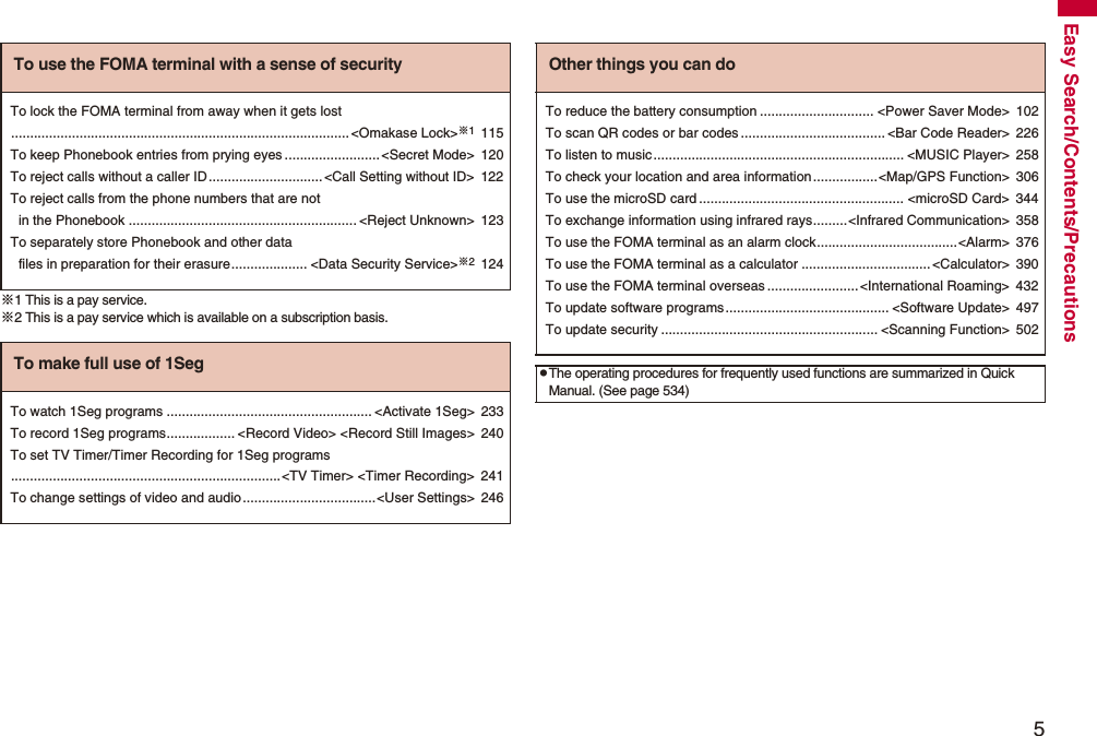 5Easy Search/Contents/Precautions※1 This is a pay service.※2 This is a pay service which is available on a subscription basis.To use the FOMA terminal with a sense of securityTo lock the FOMA terminal from away when it gets lost.........................................................................................&lt;Omakase Lock&gt;※1115To keep Phonebook entries from prying eyes .........................&lt;Secret Mode&gt; 120To reject calls without a caller ID..............................&lt;Call Setting without ID&gt; 122To reject calls from the phone numbers that are not in the Phonebook ............................................................ &lt;Reject Unknown&gt; 123To separately store Phonebook and other data files in preparation for their erasure.................... &lt;Data Security Service&gt;※2124To make full use of 1SegTo watch 1Seg programs ...................................................... &lt;Activate 1Seg&gt; 233To record 1Seg programs.................. &lt;Record Video&gt; &lt;Record Still Images&gt; 240To set TV Timer/Timer Recording for 1Seg programs.......................................................................&lt;TV Timer&gt; &lt;Timer Recording&gt; 241To change settings of video and audio...................................&lt;User Settings&gt; 246Other things you can doTo reduce the battery consumption .............................. &lt;Power Saver Mode&gt; 102To scan QR codes or bar codes ...................................... &lt;Bar Code Reader&gt; 226To listen to music.................................................................. &lt;MUSIC Player&gt; 258To check your location and area information.................&lt;Map/GPS Function&gt; 306To use the microSD card ...................................................... &lt;microSD Card&gt; 344To exchange information using infrared rays.........&lt;Infrared Communication&gt; 358To use the FOMA terminal as an alarm clock.....................................&lt;Alarm&gt; 376To use the FOMA terminal as a calculator ..................................&lt;Calculator&gt; 390To use the FOMA terminal overseas ........................&lt;International Roaming&gt; 432To update software programs........................................... &lt;Software Update&gt; 497To update security ......................................................... &lt;Scanning Function&gt; 502pThe operating procedures for frequently used functions are summarized in Quick Manual. (See page 534)