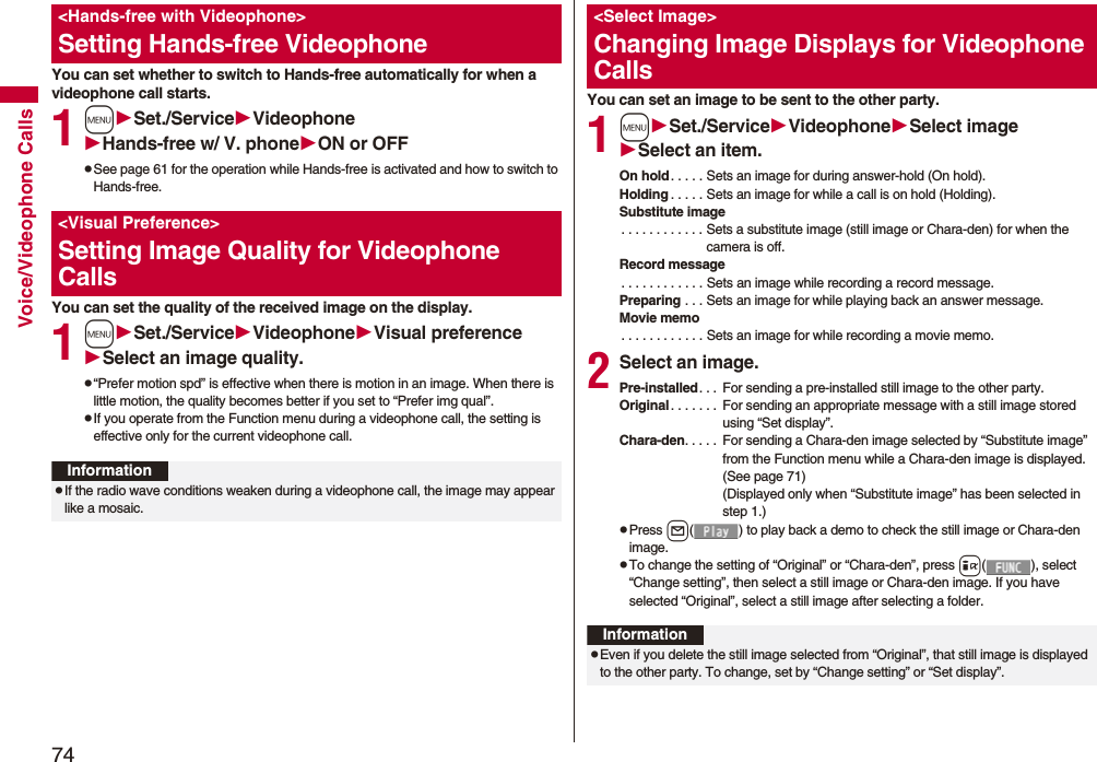 74Voice/Videophone CallsYou can set whether to switch to Hands-free automatically for when a videophone call starts.1mSet./ServiceVideophoneHands-free w/ V. phoneON or OFFpSee page 61 for the operation while Hands-free is activated and how to switch to Hands-free.You can set the quality of the received image on the display.1mSet./ServiceVideophoneVisual preferenceSelect an image quality.p“Prefer motion spd” is effective when there is motion in an image. When there is little motion, the quality becomes better if you set to “Prefer img qual”.pIf you operate from the Function menu during a videophone call, the setting is effective only for the current videophone call.&lt;Hands-free with Videophone&gt;Setting Hands-free Videophone&lt;Visual Preference&gt;Setting Image Quality for Videophone CallsInformationpIf the radio wave conditions weaken during a videophone call, the image may appear like a mosaic.You can set an image to be sent to the other party.1mSet./ServiceVideophoneSelect imageSelect an item.On hold. . . . . Sets an image for during answer-hold (On hold).Holding . . . . . Sets an image for while a call is on hold (Holding).Substitute image. . . . . . . . . . . . Sets a substitute image (still image or Chara-den) for when the camera is off.Record message. . . . . . . . . . . . Sets an image while recording a record message.Preparing . . . Sets an image for while playing back an answer message.Movie memo. . . . . . . . . . . . Sets an image for while recording a movie memo.2Select an image.Pre-installed. . .  For sending a pre-installed still image to the other party.Original . . . . . . .  For sending an appropriate message with a still image stored using “Set display”.Chara-den. . . . .  For sending a Chara-den image selected by “Substitute image” from the Function menu while a Chara-den image is displayed. (See page 71)(Displayed only when “Substitute image” has been selected in step 1.)pPress l( ) to play back a demo to check the still image or Chara-den image.pTo change the setting of “Original” or “Chara-den”, press i( ), select “Change setting”, then select a still image or Chara-den image. If you have selected “Original”, select a still image after selecting a folder.&lt;Select Image&gt;Changing Image Displays for Videophone CallsInformationpEven if you delete the still image selected from “Original”, that still image is displayed to the other party. To change, set by “Change setting” or “Set display”.