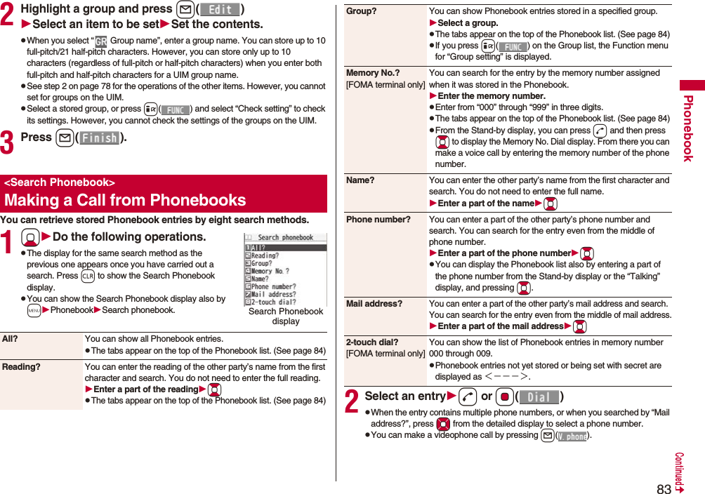 83Phonebook2Highlight a group and press l()Select an item to be setSet the contents.pWhen you select “  Group name”, enter a group name. You can store up to 10 full-pitch/21 half-pitch characters. However, you can store only up to 10 characters (regardless of full-pitch or half-pitch characters) when you enter both full-pitch and half-pitch characters for a UIM group name.pSee step 2 on page 78 for the operations of the other items. However, you cannot set for groups on the UIM.pSelect a stored group, or press i( ) and select “Check setting” to check its settings. However, you cannot check the settings of the groups on the UIM.3Press l().You can retrieve stored Phonebook entries by eight search methods.1XoDo the following operations.pThe display for the same search method as the previous one appears once you have carried out a search. Press r to show the Search Phonebook display.pYou can show the Search Phonebook display also by mPhonebookSearch phonebook.&lt;Search Phonebook&gt;Making a Call from PhonebooksSearch Phonebook display All? You can show all Phonebook entries.pThe tabs appear on the top of the Phonebook list. (See page 84)Reading? You can enter the reading of the other party’s name from the first character and search. You do not need to enter the full reading.Enter a part of the readingBopThe tabs appear on the top of the Phonebook list. (See page 84)2Select an entryd or Oo()pWhen the entry contains multiple phone numbers, or when you searched by “Mail address?”, press Mo from the detailed display to select a phone number.pYou can make a videophone call by pressing l().Group? You can show Phonebook entries stored in a specified group.Select a group.pThe tabs appear on the top of the Phonebook list. (See page 84)pIf you press i( ) on the Group list, the Function menu for “Group setting” is displayed.Memory No.?[FOMA terminal only]You can search for the entry by the memory number assigned when it was stored in the Phonebook.Enter the memory number.pEnter from “000” through “999” in three digits.pThe tabs appear on the top of the Phonebook list. (See page 84)pFrom the Stand-by display, you can press d and then press Bo to display the Memory No. Dial display. From there you can make a voice call by entering the memory number of the phone number.Name? You can enter the other party’s name from the first character and search. You do not need to enter the full name.Enter a part of the nameBoPhone number? You can enter a part of the other party’s phone number and search. You can search for the entry even from the middle of phone number.Enter a part of the phone numberBopYou can display the Phonebook list also by entering a part of the phone number from the Stand-by display or the “Talking” display, and pressing Bo.Mail address?You can enter a part of the other party’s mail address and search. You can search for the entry even from the middle of mail address.Enter a part of the mail addressBo2-touch dial?[FOMA terminal only]You can show the list of Phonebook entries in memory number 000 through 009.pPhonebook entries not yet stored or being set with secret are displayed as ＜−−−＞.