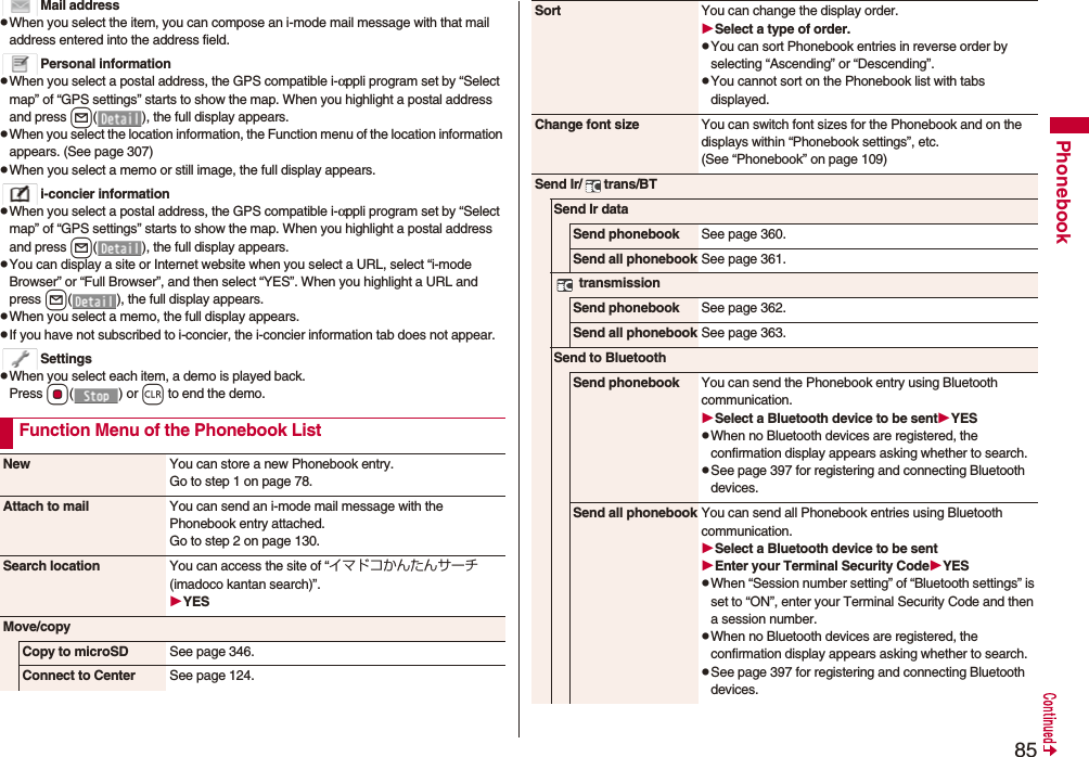 85PhonebookMail addresspWhen you select the item, you can compose an i-mode mail message with that mail address entered into the address field.Personal informationpWhen you select a postal address, the GPS compatible i-αppli program set by “Select map” of “GPS settings” starts to show the map. When you highlight a postal address and press l( ), the full display appears.pWhen you select the location information, the Function menu of the location information appears. (See page 307)pWhen you select a memo or still image, the full display appears.i-concier informationpWhen you select a postal address, the GPS compatible i-αppli program set by “Select map” of “GPS settings” starts to show the map. When you highlight a postal address and press l( ), the full display appears.pYou can display a site or Internet website when you select a URL, select “i-mode Browser” or “Full Browser”, and then select “YES”. When you highlight a URL and press l( ), the full display appears.pWhen you select a memo, the full display appears.pIf you have not subscribed to i-concier, the i-concier information tab does not appear.SettingspWhen you select each item, a demo is played back.Press Oo() or r to end the demo.Function Menu of the Phonebook ListNew You can store a new Phonebook entry.Go to step 1 on page 78.Attach to mail You can send an i-mode mail message with the Phonebook entry attached.Go to step 2 on page 130.Search location You can access the site of “イマドコかんたんサーチ (imadoco kantan search)”.YESMove/copyCopy to microSD See page 346.Connect to Center See page 124.Sort You can change the display order.Select a type of order.pYou can sort Phonebook entries in reverse order by selecting “Ascending” or “Descending”.pYou cannot sort on the Phonebook list with tabs displayed.Change font size You can switch font sizes for the Phonebook and on the displays within “Phonebook settings”, etc. (See “Phonebook” on page 109)Send Ir/ trans/BTSend Ir dataSend phonebook See page 360.Send all phonebook See page 361. transmissionSend phonebook See page 362.Send all phonebook See page 363.Send to BluetoothSend phonebook You can send the Phonebook entry using Bluetooth communication.Select a Bluetooth device to be sentYESpWhen no Bluetooth devices are registered, the confirmation display appears asking whether to search.pSee page 397 for registering and connecting Bluetooth devices.Send all phonebook You can send all Phonebook entries using Bluetooth communication.Select a Bluetooth device to be sentEnter your Terminal Security CodeYESpWhen “Session number setting” of “Bluetooth settings” is set to “ON”, enter your Terminal Security Code and then a session number. pWhen no Bluetooth devices are registered, the confirmation display appears asking whether to search.pSee page 397 for registering and connecting Bluetooth devices.