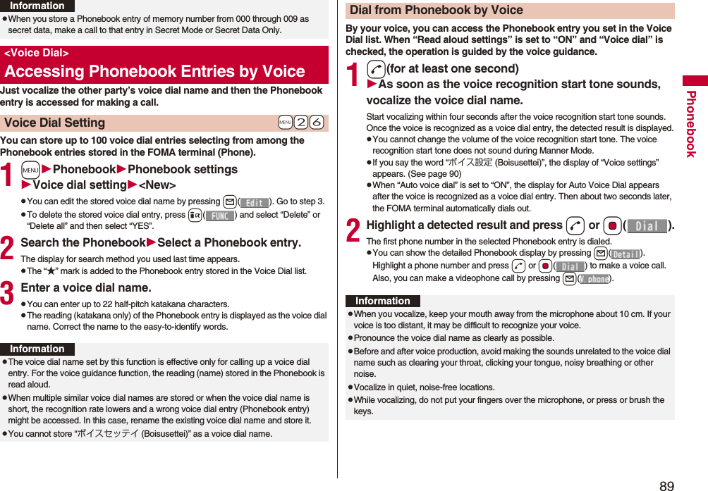 89PhonebookJust vocalize the other party’s voice dial name and then the Phonebook entry is accessed for making a call.You can store up to 100 voice dial entries selecting from among the Phonebook entries stored in the FOMA terminal (Phone).1mPhonebookPhonebook settingsVoice dial setting&lt;New&gt;pYou can edit the stored voice dial name by pressing l( ). Go to step 3.pTo delete the stored voice dial entry, press i( ) and select “Delete” or “Delete all” and then select “YES”.2Search the PhonebookSelect a Phonebook entry.The display for search method you used last time appears.pThe “★” mark is added to the Phonebook entry stored in the Voice Dial list.3Enter a voice dial name.pYou can enter up to 22 half-pitch katakana characters.pThe reading (katakana only) of the Phonebook entry is displayed as the voice dial name. Correct the name to the easy-to-identify words.pWhen you store a Phonebook entry of memory number from 000 through 009 as secret data, make a call to that entry in Secret Mode or Secret Data Only.&lt;Voice Dial&gt;Accessing Phonebook Entries by Voice+m-2-6Voice Dial SettingInformationInformationpThe voice dial name set by this function is effective only for calling up a voice dial entry. For the voice guidance function, the reading (name) stored in the Phonebook is read aloud.pWhen multiple similar voice dial names are stored or when the voice dial name is short, the recognition rate lowers and a wrong voice dial entry (Phonebook entry) might be accessed. In this case, rename the existing voice dial name and store it.pYou cannot store “ボイスセッテイ (Boisusettei)” as a voice dial name.By your voice, you can access the Phonebook entry you set in the Voice Dial list. When “Read aloud settings” is set to “ON” and “Voice dial” is checked, the operation is guided by the voice guidance.1d(for at least one second)As soon as the voice recognition start tone sounds, vocalize the voice dial name.Start vocalizing within four seconds after the voice recognition start tone sounds.Once the voice is recognized as a voice dial entry, the detected result is displayed.pYou cannot change the volume of the voice recognition start tone. The voice recognition start tone does not sound during Manner Mode.pIf you say the word “ボイス設定 (Boisusettei)”, the display of “Voice settings” appears. (See page 90)pWhen “Auto voice dial” is set to “ON”, the display for Auto Voice Dial appears after the voice is recognized as a voice dial entry. Then about two seconds later, the FOMA terminal automatically dials out.2Highlight a detected result and pressd or Oo().The first phone number in the selected Phonebook entry is dialed.pYou can show the detailed Phonebook display by pressing l(). Highlight a phone number and press d or Oo( ) to make a voice call. Also, you can make a videophone call by pressing l().Dial from Phonebook by VoiceInformationpWhen you vocalize, keep your mouth away from the microphone about 10 cm. If your voice is too distant, it may be difficult to recognize your voice.pPronounce the voice dial name as clearly as possible.pBefore and after voice production, avoid making the sounds unrelated to the voice dial name such as clearing your throat, clicking your tongue, noisy breathing or other noise.pVocalize in quiet, noise-free locations.pWhile vocalizing, do not put your fingers over the microphone, or press or brush the keys.