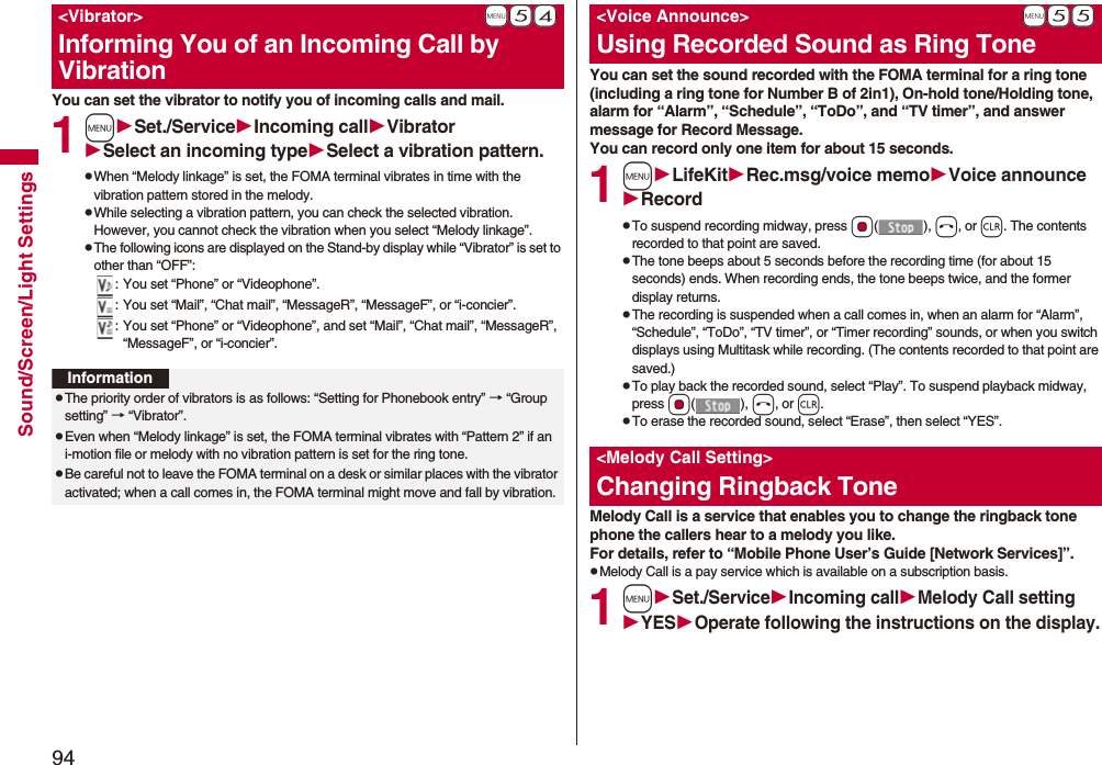 94Sound/Screen/Light SettingsYou can set the vibrator to notify you of incoming calls and mail.1mSet./ServiceIncoming callVibratorSelect an incoming typeSelect a vibration pattern.pWhen “Melody linkage” is set, the FOMA terminal vibrates in time with the vibration pattern stored in the melody.pWhile selecting a vibration pattern, you can check the selected vibration. However, you cannot check the vibration when you select “Melody linkage”.pThe following icons are displayed on the Stand-by display while “Vibrator” is set to other than “OFF”:: You set “Phone” or “Videophone”.: You set “Mail”, “Chat mail”, “MessageR”, “MessageF”, or “i-concier”.: You set “Phone” or “Videophone”, and set “Mail”, “Chat mail”, “MessageR”, “MessageF”, or “i-concier”.+m-5-4&lt;Vibrator&gt;Informing You of an Incoming Call by VibrationInformationpThe priority order of vibrators is as follows: “Setting for Phonebook entry” → “Group setting” → “Vibrator”.pEven when “Melody linkage” is set, the FOMA terminal vibrates with “Pattern 2” if an i-motion file or melody with no vibration pattern is set for the ring tone.pBe careful not to leave the FOMA terminal on a desk or similar places with the vibrator activated; when a call comes in, the FOMA terminal might move and fall by vibration.You can set the sound recorded with the FOMA terminal for a ring tone (including a ring tone for Number B of 2in1), On-hold tone/Holding tone, alarm for “Alarm”, “Schedule”, “ToDo”, and “TV timer”, and answer message for Record Message.You can record only one item for about 15 seconds.1mLifeKitRec.msg/voice memoVoice announceRecordpTo suspend recording midway, press Oo(), h, or r. The contents recorded to that point are saved.pThe tone beeps about 5 seconds before the recording time (for about 15 seconds) ends. When recording ends, the tone beeps twice, and the former display returns.pThe recording is suspended when a call comes in, when an alarm for “Alarm”, “Schedule”, “ToDo”, “TV timer”, or “Timer recording” sounds, or when you switch displays using Multitask while recording. (The contents recorded to that point are saved.)pTo play back the recorded sound, select “Play”. To suspend playback midway, press Oo(), h, or r.pTo erase the recorded sound, select “Erase”, then select “YES”.Melody Call is a service that enables you to change the ringback tone phone the callers hear to a melody you like.For details, refer to “Mobile Phone User’s Guide [Network Services]”.pMelody Call is a pay service which is available on a subscription basis.1mSet./ServiceIncoming callMelody Call settingYESOperate following the instructions on the display.+m-5-5&lt;Voice Announce&gt;Using Recorded Sound as Ring Tone&lt;Melody Call Setting&gt;Changing Ringback Tone