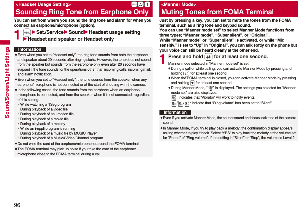 96Sound/Screen/Light SettingsYou can set from where you sound the ring tone and alarm for when you connect an earphone/microphone (option).1mSet./ServiceSoundHeadset usage settingHeadset and speaker or Headset only+m-5-1&lt;Headset Usage Setting&gt;Sounding Ring Tone from Earphone OnlyInformationpEven when you set to “Headset only”, the ring tone sounds from both the earphone and speaker about 20 seconds after ringing starts. However, the tone does not sound from the speaker but sounds from the earphone only even after 20 seconds have elapsed if the tone sounds for the operations other than incoming calls, incoming mail, and alarm notification.pEven when you set to “Headset only”, the tone sounds from the speaker when any earphone/microphone is not connected or at the start of shooting with the camera.pIn the following cases, the tone sounds from the earphone when an earphone/microphone is connected, and from the speaker when it is not connected, regardless of this setting:・While watching a 1Seg program・During playback of a video file・During playback of an i-motion file・During playback of a movie file・During playback of a melody・While an i-αppli program is running・During playback of a music file by MUSIC Player・During playback of a Music&amp;Video Channel programpDo not wind the cord of the earphone/microphone around the FOMA terminal.pThe FOMA terminal may pick up noise if you take the cord of the earphone/microphone close to the FOMA terminal during a call.Just by pressing a key, you can set to mute the tones from the FOMA terminal, such as a ring tone and keypad sound.You can use “Manner mode set” to select Manner Mode functions from three types; “Manner mode”, “Super silent”, or “Original”.While “Manner mode” or “Super silent” is activated, or while “Mic sensitiv.” is set to “Up” in “Original”, you can talk softly on the phone but your voice can still be heard clearly at the other end.1Press and hold s for at least one second.Manner mode selected in “Manner mode set” is set.pDuring a call or while calling, you can activate Manner Mode by pressing and holding s for at least one second.pWhen the FOMA terminal is closed, you can activate Manner Mode by pressing and holding &gt; for at least one second.pDuring Manner Mode, “ ” is displayed. The settings you selected for “Manner mode set” are also displayed.: Indicates that “Vibrator” will work to notify events./ / : Indicate that “Ring volume” has been set to “Silent”.&lt;Manner Mode&gt;Muting Tones from FOMA TerminalInformationpEven if you activate Manner Mode, the shutter sound and focus lock tone of the camera sound.pIn Manner Mode, if you try to play back a melody, the confirmation display appears asking whether to play it back. Select “YES” to play back the melody at the volume set for “Phone” of “Ring volume”. If the setting is “Silent” or “Step”, the volume is Level 2.