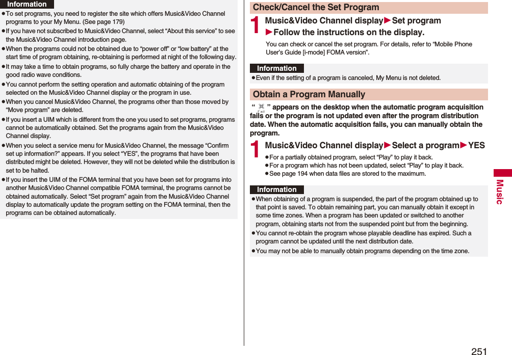 251MusicpTo set programs, you need to register the site which offers Music&amp;Video Channel programs to your My Menu. (See page 179)pIf you have not subscribed to Music&amp;Video Channel, select “About this service” to see the Music&amp;Video Channel introduction page.pWhen the programs could not be obtained due to “power off” or “low battery” at the start time of program obtaining, re-obtaining is performed at night of the following day.pIt may take a time to obtain programs, so fully charge the battery and operate in the good radio wave conditions.pYou cannot perform the setting operation and automatic obtaining of the program selected on the Music&amp;Video Channel display or the program in use.pWhen you cancel Music&amp;Video Channel, the programs other than those moved by “Move program” are deleted.pIf you insert a UIM which is different from the one you used to set programs, programs cannot be automatically obtained. Set the programs again from the Music&amp;Video Channel display.pWhen you select a service menu for Music&amp;Video Channel, the message “Confirm set up information?” appears. If you select “YES”, the programs that have been distributed might be deleted. However, they will not be deleted while the distribution is set to be halted.pIf you insert the UIM of the FOMA terminal that you have been set for programs into another Music&amp;Video Channel compatible FOMA terminal, the programs cannot be obtained automatically. Select “Set program” again from the Music&amp;Video Channel display to automatically update the program setting on the FOMA terminal, then the programs can be obtained automatically.Information1Music&amp;Video Channel displaySet programFollow the instructions on the display.You can check or cancel the set program. For details, refer to “Mobile Phone User’s Guide [i-mode] FOMA version”. “ ” appears on the desktop when the automatic program acquisition fails or the program is not updated even after the program distribution date. When the automatic acquisition fails, you can manually obtain the program.1Music&amp;Video Channel displaySelect a programYESpFor a partially obtained program, select “Play” to play it back.pFor a program which has not been updated, select “Play” to play it back.pSee page 194 when data files are stored to the maximum.Check/Cancel the Set ProgramInformationpEven if the setting of a program is canceled, My Menu is not deleted.Obtain a Program ManuallyInformationpWhen obtaining of a program is suspended, the part of the program obtained up to that point is saved. To obtain remaining part, you can manually obtain it except in some time zones. When a program has been updated or switched to another program, obtaining starts not from the suspended point but from the beginning.pYou cannot re-obtain the program whose playable deadline has expired. Such a program cannot be updated until the next distribution date.pYou may not be able to manually obtain programs depending on the time zone.