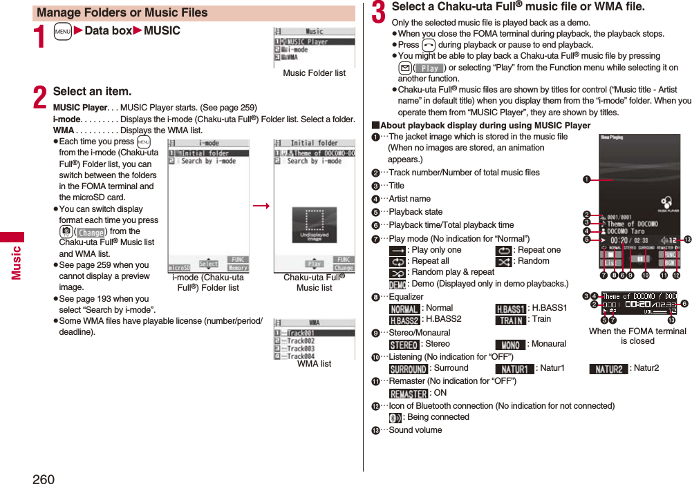 260Music1mData boxMUSIC2Select an item.MUSIC Player. . . MUSIC Player starts. (See page 259)i-mode. . . . . . . . . Displays the i-mode (Chaku-uta Full®) Folder list. Select a folder.WMA . . . . . . . . . . Displays the WMA list.pEach time you press m from the i-mode (Chaku-uta Full®) Folder list, you can switch between the folders in the FOMA terminal and the microSD card.pYou can switch display format each time you press c( ) from the Chaku-uta Full® Music list and WMA list.pSee page 259 when you cannot display a preview image.pSee page 193 when you select “Search by i-mode”.pSome WMA files have playable license (number/period/deadline).Manage Folders or Music FilesMusic Folder listi-mode (Chaku-uta Full®) Folder listChaku-uta Full® Music listWMA list3Select a Chaku-uta Full® music file or WMA file.Only the selected music file is played back as a demo.pWhen you close the FOMA terminal during playback, the playback stops.pPress h during playback or pause to end playback.pYou might be able to play back a Chaku-uta Full® music file by pressing l( ) or selecting “Play” from the Function menu while selecting it on another function.pChaku-uta Full® music files are shown by titles for control (“Music title - Artist name” in default title) when you display them from the “i-mode” folder. When you operate them from “MUSIC Player”, they are shown by titles.■About playback display during using MUSIC Player…The jacket image which is stored in the music file(When no images are stored, an animation appears.)…Track number/Number of total music files…Title…Artist name…Playback state…Playback time/Total playback time…Play mode (No indication for “Normal”): Play only one  : Repeat one : Repeat all : Random: Random play &amp; repeat: Demo (Displayed only in demo playbacks.)…Equalizer: Normal : H.BASS1: H.BASS2 : Train…Stereo/Monaural: Stereo  : Monaural…Listening (No indication for “OFF”): Surround : Natur1 : Natur2…Remaster (No indication for “OFF”): ON…Icon of Bluetooth connection (No indication for not connected): Being connected…Sound volumeWhen the FOMA terminal is closed 