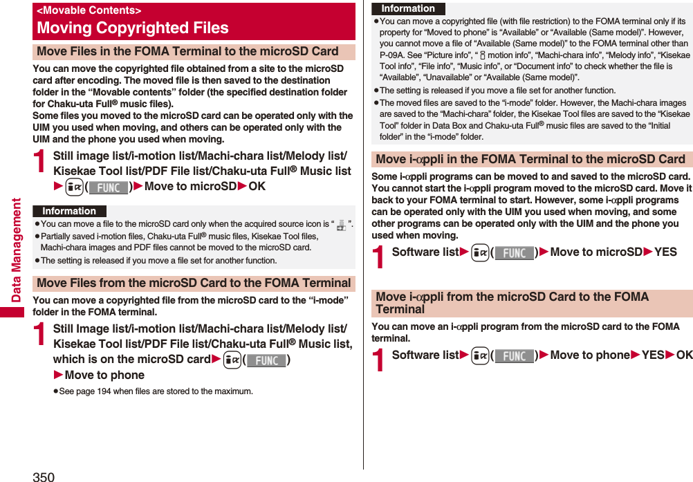 350Data ManagementYou can move the copyrighted file obtained from a site to the microSD card after encoding. The moved file is then saved to the destination folder in the “Movable contents” folder (the specified destination folder for Chaku-uta Full® music files). Some files you moved to the microSD card can be operated only with the UIM you used when moving, and others can be operated only with the UIM and the phone you used when moving.1Still image list/i-motion list/Machi-chara list/Melody list/Kisekae Tool list/PDF File list/Chaku-uta Full® Music listi()Move to microSDOKYou can move a copyrighted file from the microSD card to the “i-mode” folder in the FOMA terminal.1Still Image list/i-motion list/Machi-chara list/Melody list/Kisekae Tool list/PDF File list/Chaku-uta Full® Music list, which is on the microSD cardi()Move to phonepSee page 194 when files are stored to the maximum.&lt;Movable Contents&gt;Moving Copyrighted FilesMove Files in the FOMA Terminal to the microSD CardInformationpYou can move a file to the microSD card only when the acquired source icon is “ ”.pPartially saved i-motion files, Chaku-uta Full® music files, Kisekae Tool files, Machi-chara images and PDF files cannot be moved to the microSD card.pThe setting is released if you move a file set for another function.Move Files from the microSD Card to the FOMA TerminalSome i-αppli programs can be moved to and saved to the microSD card. You cannot start the i-αppli program moved to the microSD card. Move it back to your FOMA terminal to start. However, some i-αppli programs can be operated only with the UIM you used when moving, and some other programs can be operated only with the UIM and the phone you used when moving.1Software listi()Move to microSDYESYou can move an i-αppli program from the microSD card to the FOMA terminal.1Software listi()Move to phoneYESOKInformationpYou can move a copyrighted file (with file restriction) to the FOMA terminal only if its property for “Moved to phone” is “Available” or “Available (Same model)”. However, you cannot move a file of “Available (Same model)” to the FOMA terminal other than P-09A. See “Picture info”, “imotion info”, “Machi-chara info”, “Melody info”, “Kisekae Tool info”, “File info”, “Music info”, or “Document info” to check whether the file is “Available”, “Unavailable” or “Available (Same model)”.pThe setting is released if you move a file set for another function.pThe moved files are saved to the “i-mode” folder. However, the Machi-chara images are saved to the “Machi-chara” folder, the Kisekae Tool files are saved to the “Kisekae Tool” folder in Data Box and Chaku-uta Full® music files are saved to the “Initial folder” in the “i-mode” folder.Move i-αppli in the FOMA Terminal to the microSD CardMove i-αppli from the microSD Card to the FOMA Terminal