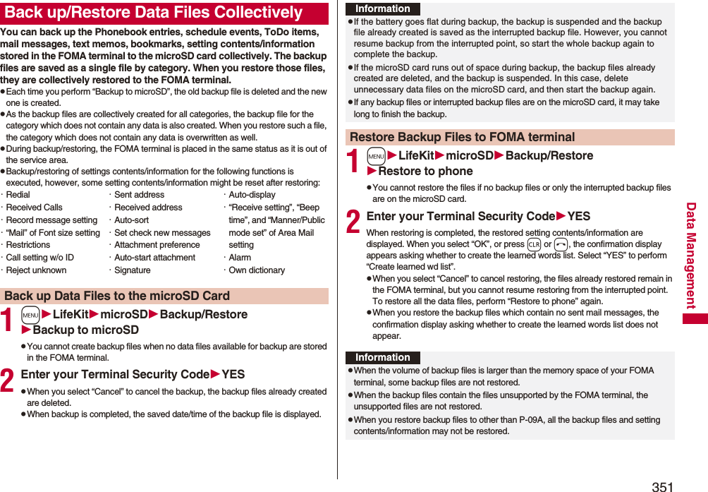 351Data ManagementYou can back up the Phonebook entries, schedule events, ToDo items, mail messages, text memos, bookmarks, setting contents/information stored in the FOMA terminal to the microSD card collectively. The backup files are saved as a single file by category. When you restore those files, they are collectively restored to the FOMA terminal.pEach time you perform “Backup to microSD”, the old backup file is deleted and the new one is created.pAs the backup files are collectively created for all categories, the backup file for the category which does not contain any data is also created. When you restore such a file, the category which does not contain any data is overwritten as well.pDuring backup/restoring, the FOMA terminal is placed in the same status as it is out of the service area.pBackup/restoring of settings contents/information for the following functions is executed, however, some setting contents/information might be reset after restoring:1mLifeKitmicroSDBackup/RestoreBackup to microSDpYou cannot create backup files when no data files available for backup are stored in the FOMA terminal.2Enter your Terminal Security CodeYESpWhen you select “Cancel” to cancel the backup, the backup files already created are deleted.pWhen backup is completed, the saved date/time of the backup file is displayed.Back up/Restore Data Files Collectively・Redial・Received Calls・Record message setting・“Mail” of Font size setting・Restrictions・Call setting w/o ID・Reject unknown・Sent address・Received address・Auto-sort・Set check new messages・Attachment preference・Auto-start attachment・Signature・Auto-display・“Receive setting”, “Beep time”, and “Manner/Public mode set” of Area Mail setting・Alarm・Own dictionaryBack up Data Files to the microSD Card1mLifeKitmicroSDBackup/RestoreRestore to phonepYou cannot restore the files if no backup files or only the interrupted backup files are on the microSD card.2Enter your Terminal Security CodeYESWhen restoring is completed, the restored setting contents/information are displayed. When you select “OK”, or press r or h, the confirmation display appears asking whether to create the learned words list. Select “YES” to perform “Create learned wd list”.pWhen you select “Cancel” to cancel restoring, the files already restored remain in the FOMA terminal, but you cannot resume restoring from the interrupted point. To restore all the data files, perform “Restore to phone” again.pWhen you restore the backup files which contain no sent mail messages, the confirmation display asking whether to create the learned words list does not appear.InformationpIf the battery goes flat during backup, the backup is suspended and the backup file already created is saved as the interrupted backup file. However, you cannot resume backup from the interrupted point, so start the whole backup again to complete the backup.pIf the microSD card runs out of space during backup, the backup files already created are deleted, and the backup is suspended. In this case, delete unnecessary data files on the microSD card, and then start the backup again.pIf any backup files or interrupted backup files are on the microSD card, it may take long to finish the backup.Restore Backup Files to FOMA terminalInformationpWhen the volume of backup files is larger than the memory space of your FOMA terminal, some backup files are not restored.pWhen the backup files contain the files unsupported by the FOMA terminal, the unsupported files are not restored.pWhen you restore backup files to other than P-09A, all the backup files and setting contents/information may not be restored.