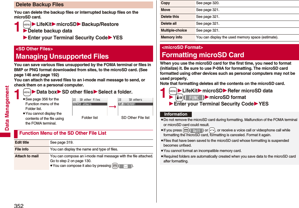 352Data ManagementYou can delete the backup files or interrupted backup files on the microSD card.1mLifeKitmicroSDBackup/RestoreDelete backup dataEnter your Terminal Security CodeYESYou can save various files unsupported by the FOMA terminal or files in BMP or PNG format downloaded from sites, to the microSD card. (See page 146 and page 192)You can attach the saved files to an i-mode mail message to send, or check them on a personal computer.1mData boxSD other filesSelect a folder.pSee page 356 for the Function menu of the Folder list.pYou cannot display the contents of the file using the FOMA terminal.Delete Backup Files&lt;SD Other Files&gt;Managing Unsupported FilesFolder list SD Other File listFunction Menu of the SD Other File ListEdit title See page 319.File info You can display the name and type of files.Attach to mail You can compose an i-mode mail message with the file attached.Go to step 2 on page 130.pYou can compose it also by pressing l().When you use the microSD card for the first time, you need to format (initialize) it. Be sure to use P-09A for formatting. The microSD card formatted using other devices such as personal computers may not be used properly. Note that formatting deletes all the contents on the microSD card.1mLifeKitmicroSDRefer microSD data i()microSD formatEnter your Terminal Security CodeYESCopy See page 320.Move See page 321.Delete this See page 321.Delete all See page 321.Multiple-choice See page 321.Memory info You can display the used memory space (estimate).&lt;microSD Format&gt;Formatting microSD CardInformationpDo not remove the microSD card during formatting. Malfunction of the FOMA terminal or microSD card could result.pIf you press +l() or -h, or receive a voice call or videophone call while formatting the microSD card, formatting is canceled. Format it again.pFiles that have been saved to the microSD card whose formatting is suspended becomes unfixed.pYou cannot format an incompatible memory card.pRequired folders are automatically created when you save data to the microSD card after formatting.