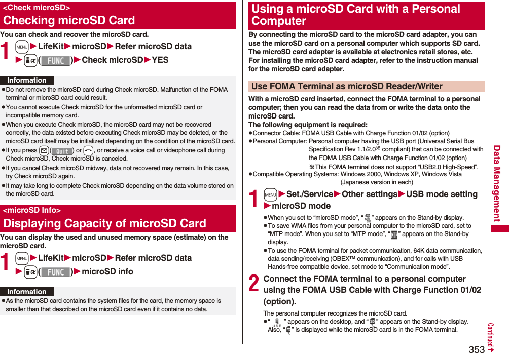 353Data ManagementYou can check and recover the microSD card.1mLifeKitmicroSDRefer microSD datai()Check microSDYESYou can display the used and unused memory space (estimate) on the microSD card.1mLifeKitmicroSDRefer microSD datai()microSD info&lt;Check microSD&gt;Checking microSD CardInformationpDo not remove the microSD card during Check microSD. Malfunction of the FOMA terminal or microSD card could result.pYou cannot execute Check microSD for the unformatted microSD card or incompatible memory card.pWhen you execute Check microSD, the microSD card may not be recovered correctly, the data existed before executing Check microSD may be deleted, or the microSD card itself may be initialized depending on the condition of the microSD card.pIf you press +l() or -h, or receive a voice call or videophone call during Check microSD, Check microSD is canceled.pIf you cancel Check microSD midway, data not recovered may remain. In this case, try Check microSD again.pIt may take long to complete Check microSD depending on the data volume stored on the microSD card.&lt;microSD Info&gt;Displaying Capacity of microSD CardInformationpAs the microSD card contains the system files for the card, the memory space is smaller than that described on the microSD card even if it contains no data.By connecting the microSD card to the microSD card adapter, you can use the microSD card on a personal computer which supports SD card. The microSD card adapter is available at electronics retail stores, etc.For installing the microSD card adapter, refer to the instruction manual for the microSD card adapter.With a microSD card inserted, connect the FOMA terminal to a personal computer; then you can read the data from or write the data onto the microSD card.The following equipment is required:pConnector Cable: FOMA USB Cable with Charge Function 01/02 (option)pPersonal Computer: Personal computer having the USB port (Universal Serial Bus Specification Rev 1.1/2.0※ compliant) that can be connected with the FOMA USB Cable with Charge Function 01/02 (option)※This FOMA terminal does not support “USB2.0 High-Speed”.pCompatible Operating Systems: Windows 2000, Windows XP, Windows Vista (Japanese version in each)1mSet./ServiceOther settingsUSB mode settingmicroSD modepWhen you set to “microSD mode”, “ ” appears on the Stand-by display.pTo save WMA files from your personal computer to the microSD card, set to “MTP mode”. When you set to “MTP mode”, “ ” appears on the Stand-by display.pTo use the FOMA terminal for packet communication, 64K data communication, data sending/receiving (OBEX™ communication), and for calls with USB Hands-free compatible device, set mode to “Communication mode”. 2Connect the FOMA terminal to a personal computer using the FOMA USB Cable with Charge Function 01/02 (option).The personal computer recognizes the microSD card.p“ ” appears on the desktop, and “ ” appears on the Stand-by display. Also, “ ” is displayed while the microSD card is in the FOMA terminal.Using a microSD Card with a Personal ComputerUse FOMA Terminal as microSD Reader/Writer