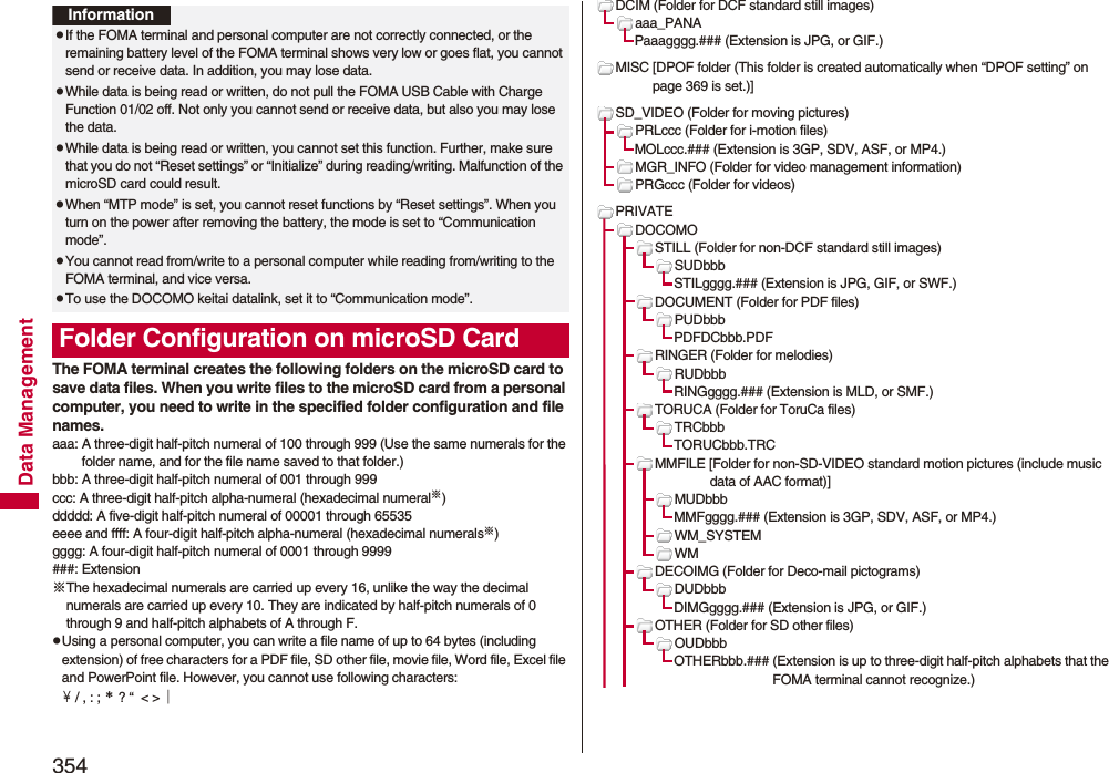 354Data ManagementThe FOMA terminal creates the following folders on the microSD card to save data files. When you write files to the microSD card from a personal computer, you need to write in the specified folder configuration and file names.aaa: A three-digit half-pitch numeral of 100 through 999 (Use the same numerals for the folder name, and for the file name saved to that folder.)bbb: A three-digit half-pitch numeral of 001 through 999ccc: A three-digit half-pitch alpha-numeral (hexadecimal numeral※)ddddd: A five-digit half-pitch numeral of 00001 through 65535eeee and ffff: A four-digit half-pitch alpha-numeral (hexadecimal numerals※)gggg: A four-digit half-pitch numeral of 0001 through 9999###: Extension※The hexadecimal numerals are carried up every 16, unlike the way the decimal numerals are carried up every 10. They are indicated by half-pitch numerals of 0 through 9 and half-pitch alphabets of A through F.pUsing a personal computer, you can write a file name of up to 64 bytes (including extension) of free characters for a PDF file, SD other file, movie file, Word file, Excel file and PowerPoint file. However, you cannot use following characters:￥ / , : ; ＊ ? “  &lt; &gt; ｜InformationpIf the FOMA terminal and personal computer are not correctly connected, or the remaining battery level of the FOMA terminal shows very low or goes flat, you cannot send or receive data. In addition, you may lose data.pWhile data is being read or written, do not pull the FOMA USB Cable with Charge Function 01/02 off. Not only you cannot send or receive data, but also you may lose the data.pWhile data is being read or written, you cannot set this function. Further, make sure that you do not “Reset settings” or “Initialize” during reading/writing. Malfunction of the microSD card could result.pWhen “MTP mode” is set, you cannot reset functions by “Reset settings”. When you turn on the power after removing the battery, the mode is set to “Communication mode”.pYou cannot read from/write to a personal computer while reading from/writing to the FOMA terminal, and vice versa.pTo use the DOCOMO keitai datalink, set it to “Communication mode”.Folder Configuration on microSD CardDCIM (Folder for DCF standard still images)aaa_PANAPaaagggg.### (Extension is JPG, or GIF.)MISC [DPOF folder (This folder is created automatically when “DPOF setting” on page 369 is set.)]SD_VIDEO (Folder for moving pictures)PRLccc (Folder for i-motion files)MOLccc.### (Extension is 3GP, SDV, ASF, or MP4.)MGR_INFO (Folder for video management information)PRGccc (Folder for videos)PRIVATEDOCOMOSTILL (Folder for non-DCF standard still images)SUDbbbSTILgggg.### (Extension is JPG, GIF, or SWF.)DOCUMENT (Folder for PDF files)PUDbbbPDFDCbbb.PDFRINGER (Folder for melodies)RUDbbbRINGgggg.### (Extension is MLD, or SMF.)TORUCA (Folder for ToruCa files)TRCbbbTORUCbbb.TRCMMFILE [Folder for non-SD-VIDEO standard motion pictures (include music data of AAC format)]MUDbbbMMFgggg.### (Extension is 3GP, SDV, ASF, or MP4.)WM_SYSTEMWMDECOIMG (Folder for Deco-mail pictograms)DUDbbbDIMGgggg.### (Extension is JPG, or GIF.)OTHER (Folder for SD other files)OUDbbbOTHERbbb.### (Extension is up to three-digit half-pitch alphabets that the FOMA terminal cannot recognize.)