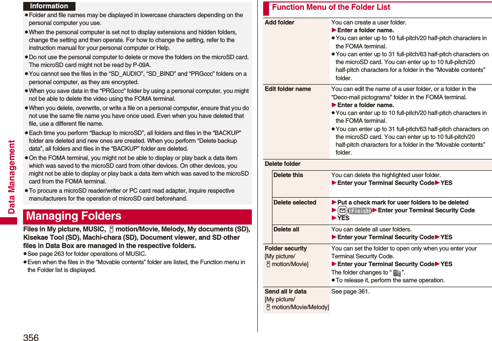 356Data ManagementFiles in My picture, MUSIC, imotion/Movie, Melody, My documents (SD), Kisekae Tool (SD), Machi-chara (SD), Document viewer, and SD other files in Data Box are managed in the respective folders.pSee page 263 for folder operations of MUSIC.pEven when the files in the “Movable contents” folder are listed, the Function menu in the Folder list is displayed.InformationpFolder and file names may be displayed in lowercase characters depending on the personal computer you use.pWhen the personal computer is set not to display extensions and hidden folders, change the setting and then operate. For how to change the setting, refer to the instruction manual for your personal computer or Help.pDo not use the personal computer to delete or move the folders on the microSD card. The microSD card might not be read by P-09A.pYou cannot see the files in the “SD_AUDIO”, “SD_BIND” and “PRGccc” folders on a personal computer, as they are encrypted.pWhen you save data in the “PRGccc” folder by using a personal computer, you might not be able to delete the video using the FOMA terminal.pWhen you delete, overwrite, or write a file on a personal computer, ensure that you do not use the same file name you have once used. Even when you have deleted that file, use a different file name.pEach time you perform “Backup to microSD”, all folders and files in the “BACKUP” folder are deleted and new ones are created. When you perform “Delete backup data”, all folders and files in the “BACKUP” folder are deleted.pOn the FOMA terminal, you might not be able to display or play back a data item which was saved to the microSD card from other devices. On other devices, you might not be able to display or play back a data item which was saved to the microSD card from the FOMA terminal.pTo procure a microSD reader/writer or PC card read adapter, inquire respective manufacturers for the operation of microSD card beforehand.Managing FoldersFunction Menu of the Folder ListAdd folder You can create a user folder.Enter a folder name.pYou can enter up to 10 full-pitch/20 half-pitch characters in the FOMA terminal.pYou can enter up to 31 full-pitch/63 half-pitch characters on the microSD card. You can enter up to 10 full-pitch/20 half-pitch characters for a folder in the “Movable contents” folder.Edit folder name You can edit the name of a user folder, or a folder in the “Deco-mail pictograms” folder in the FOMA terminal.Enter a folder name.pYou can enter up to 10 full-pitch/20 half-pitch characters in the FOMA terminal.pYou can enter up to 31 full-pitch/63 half-pitch characters on the microSD card. You can enter up to 10 full-pitch/20 half-pitch characters for a folder in the “Movable contents” folder.Delete folderDelete this You can delete the highlighted user folder.Enter your Terminal Security CodeYESDelete selected Put a check mark for user folders to be deletedl()Enter your Terminal Security CodeYESDelete all You can delete all user folders.Enter your Terminal Security CodeYESFolder security[My picture/imotion/Movie]You can set the folder to open only when you enter your Terminal Security Code.Enter your Terminal Security CodeYESThe folder changes to “ ”.pTo release it, perform the same operation.Send all Ir data[My picture/imotion/Movie/Melody]See page 361.