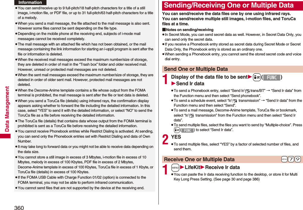 360Data ManagementpYou can send/receive up to 9 full-pitch/18 half-pitch characters for a title of a still image, i-motion file, or PDF file, or up to 31 full-pitch/63 half-pitch characters for a title of a melody.pWhen you send a mail message, the file attached to the mail message is also sent. However some files cannot be sent depending on the file type.pDepending on the mobile phone at the receiving end, subjects of i-mode mail messages cannot be received completely.pThe mail message with an attached file which has not been obtained, or the mail message containing the link information for starting an i-αppli program is sent after the file or information is deleted.pWhen the received mail messages exceed the maximum number/size of storage, they are deleted in order of mail in the “Trash box” folder and older received mail. However, unread or protected mail messages are not deleted.pWhen the sent mail messages exceed the maximum number/size of storage, they are deleted in order of older sent mail. However, protected mail messages are not deleted.pWhen the Decome-Anime template contains a file whose output from the FOMA terminal is prohibited, the mail message is sent after the file or text data is deleted.pWhen you send a ToruCa file (details) using infrared rays, the confirmation display appears asking whether to forward the file including the detailed information. In this case, select “YES” to send it with the detailed information, or select “NO” to send the ToruCa file as a file before receiving the detailed information.pThe ToruCa file (details) that contains data whose output from the FOMA terminal is prohibited is sent as a ToruCa file before receiving the detailed information.pYou cannot receive Phonebook entries while Restrict Dialing is activated. At sending, you can send only the Phonebook entries set with Restrict Dialing and data of Own Number.pIt may take long to forward data or you might not be able to receive data depending on the data size.pYou cannot store a still image in excess of 3 Mbytes, i-motion file in excess of 10 Mbytes, melody in excess of 100 Kbytes, PDF file in excess of 2 Mbytes, Decome-Anime template in excess of 100 Kbytes, ToruCa file in excess of 1 Kbyte, or ToruCa file (details) in excess of 100 Kbytes.pIf the FOMA USB Cable with Charge Function 01/02 (option) is connected to the FOMA terminal, you may not be able to perform infrared communication.pYou cannot send files that are not supported by the device at the receiving end.InformationYou can send/receive the data files one by one using infrared rays.You can send/receive multiple still images, i-motion files, and ToruCa files at a time.■Notes on sending/receivingpIn Secret Mode, you can send secret data as well. However, in Secret Data Only, you can send only the secret data.pIf you receive a Phonebook entry stored as secret data during Secret Mode or Secret Data Only, the Phonebook entry is stored as an ordinary one.pWhen sending a Phonebook entry, you cannot send the stored secret code and voice dial entry.1Display of the data file to be senti()Send Ir datapTo send a Phonebook entry, select “Send Ir/ trans/BT” → “Send Ir data” from the Function menu and then select “Send phonebook”.pTo send a schedule event, select “Ir/  transmission” → “Send Ir data” from the Function menu and then select “Send”.pTo send a mail message, Decome-Anime template, ToruCa file or bookmark, select “Ir/  transmission” from the Function menu and then select “Send Ir data”.pTo send multiple files, select the files you want to send by “Multiple-choice”. Press i( ) to select “Send Ir data”.2YESpTo send multiple files, select “YES” by a factor of selected number of files, and send them.1mLifeKitReceive Ir datapYou can paste the Ir data receiving function to the desktop, or store it for Multi Key Long Press Setting. (See page 30 and page 386)Sending/Receiving One or Multiple Data Send One or Multiple Data+m-7-9Receive One or Multiple Data