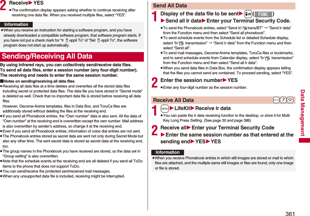 361Data Management2ReceiveYESpThe confirmation display appears asking whether to continue receiving after receiving one data file. When you received multiple files, select “YES”.By using infrared rays, you can collectively send/receive data files.To send all data files, enter a session number (any four-digit number). The receiving end needs to enter the same session number.■Notes on sending/receiving all data filespReceiving all data files at a time deletes and overwrites all the stored data files including secret or protected data files. The data file you have stored in “Secret mode” is deleted as well. Check that no important data file is stored before receiving all data files.However, Decome-Anime templates, files in Data Box, and ToruCa files are additionally stored without deleting the files at the receiving end.pIf you send all Phonebook entries, the “Own number” data is also sent. All the data of “Own number” at the receiving end is overwritten except the own number. Mail address is also overwritten by sender’s address, so change it at the receiving end.pEven if you send all Phonebook entries, information of voice dial entries are not sent.pThe Phonebook entries stored as secret data are sent not only during Secret Mode but also any other time. The sent secret data is stored as secret data at the receiving end, too.pThe group names in the Phonebook you have received are stored, so the data set in “Group setting” is also overwritten.pNote that the schedule events at the receiving end are all deleted if you send all ToDo items to the phone that does not support ToDo.pYou can send/receive the protected sent/received mail messages.pWhen any unsupported data file is included, receiving might be interrupted.InformationpWhen you receive an instruction for starting a software program, and you have already downloaded a compatible software program, that software program starts. If you have not put a check mark for “Ir iαppli To” of “Set iαppli To”, the software program does not start up automatically.Sending/Receiving All Data1Display of the data file to be senti()Send all Ir dataEnter your Terminal Security Code.pTo send the Phonebook entries, select “Send Ir/ trans/BT” → “Send Ir data” from the Function menu and then select “Send all phonebook”.pTo send schedule events from the Schedule list or detailed Schedule display, select “Ir/  transmission” → “Send Ir data” from the Function menu and then select “Send all”.pTo send mail messages, Decome-Anime templates, ToruCa files or bookmarks, and to send schedule events from Calendar display, select “Ir/  transmission” from the Function menu and then select “Send all Ir data”.pWhen you send data files in Data Box, the confirmation display appears telling that the files you cannot send are contained. To proceed sending, select “YES”.2Enter the session numberYESpEnter any four-digit number as the session number.1mLifeKitReceive Ir datapYou can paste the Ir data receiving function to the desktop, or store it for Multi Key Long Press Setting. (See page 30 and page 386)2Receive allEnter your Terminal Security CodeEnter the same session number as that entered at the sending endYESYESSend All Data+m-7-9Receive All DataInformationpWhen you receive Phonebook entries in which still images are stored or mail to which files are attached, and the multiple same still images or files are found, only one image or file is stored.