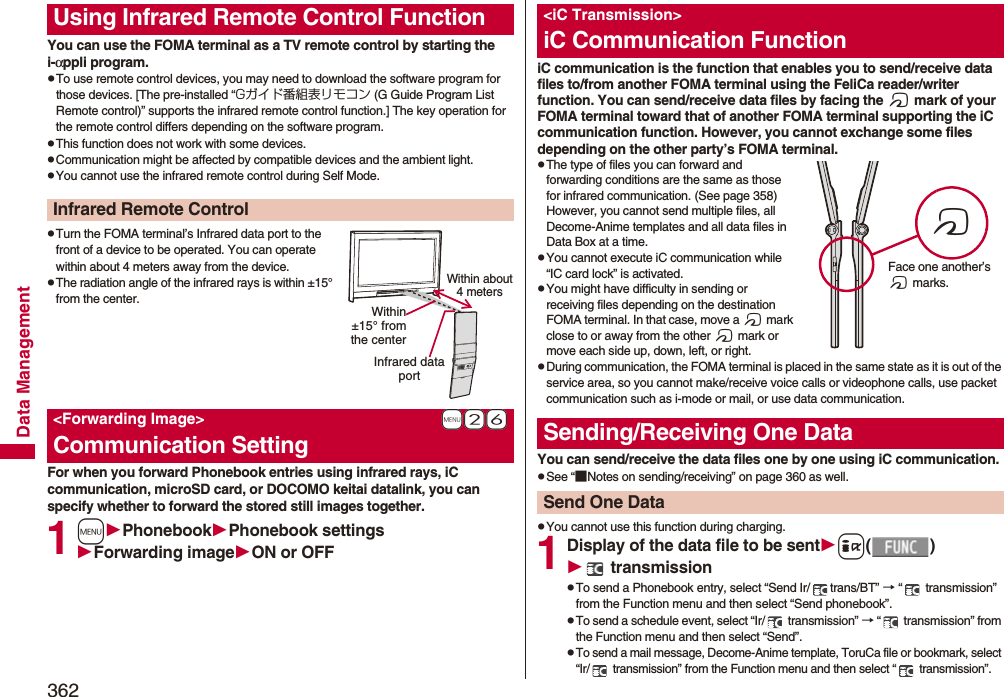 362Data ManagementYou can use the FOMA terminal as a TV remote control by starting the i-αppli program.pTo use remote control devices, you may need to download the software program for those devices. [The pre-installed “Gガイド番組表リモコン (G Guide Program List Remote control)” supports the infrared remote control function.] The key operation for the remote control differs depending on the software program.pThis function does not work with some devices.pCommunication might be affected by compatible devices and the ambient light.pYou cannot use the infrared remote control during Self Mode.pTurn the FOMA terminal’s Infrared data port to the front of a device to be operated. You can operate within about 4 meters away from the device.pThe radiation angle of the infrared rays is within ±15° from the center.For when you forward Phonebook entries using infrared rays, iC communication, microSD card, or DOCOMO keitai datalink, you can specify whether to forward the stored still images together.1mPhonebookPhonebook settingsForwarding imageON or OFFUsing Infrared Remote Control FunctionInfrared Remote Control+m-2-6&lt;Forwarding Image&gt;Communication SettingWithin about 4 metersInfrared data portWithin±15° fromthe centeriC communication is the function that enables you to send/receive data files to/from another FOMA terminal using the FeliCa reader/writer function. You can send/receive data files by facing the f mark of your FOMA terminal toward that of another FOMA terminal supporting the iC communication function. However, you cannot exchange some files depending on the other party’s FOMA terminal.pThe type of files you can forward and forwarding conditions are the same as those for infrared communication. (See page 358) However, you cannot send multiple files, all Decome-Anime templates and all data files in Data Box at a time.pYou cannot execute iC communication while “IC card lock” is activated.pYou might have difficulty in sending or receiving files depending on the destination FOMA terminal. In that case, move a f mark close to or away from the other f mark or move each side up, down, left, or right.pDuring communication, the FOMA terminal is placed in the same state as it is out of the service area, so you cannot make/receive voice calls or videophone calls, use packet communication such as i-mode or mail, or use data communication.You can send/receive the data files one by one using iC communication.pSee “■Notes on sending/receiving” on page 360 as well.pYou cannot use this function during charging.1Display of the data file to be senti() transmissionpTo send a Phonebook entry, select “Send Ir/ trans/BT” → “  transmission” from the Function menu and then select “Send phonebook”.pTo send a schedule event, select “Ir/  transmission” → “  transmission” from the Function menu and then select “Send”.pTo send a mail message, Decome-Anime template, ToruCa file or bookmark, select “Ir/  transmission” from the Function menu and then select “  transmission”.&lt;iC Transmission&gt;iC Communication FunctionSending/Receiving One DataSend One DatafFace one another’s f marks.