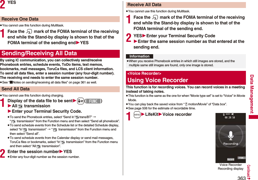 363Data Management2YESpYou cannot use this function during Multitask.1Face the f mark of the FOMA terminal of the receiving end while the Stand-by display is shown to that of the FOMA terminal of the sending endYESBy using iC communication, you can collectively send/receive Phonebook entries, schedule events, ToDo items, text memos, bookmarks, mail messages, ToruCa files, and LCS client information.To send all data files, enter a session number (any four-digit number). The receiving end needs to enter the same session number.pSee “■Notes on sending/receiving all data files” on page 361 as well.pYou cannot use this function during charging.1Display of the data file to be senti()All  transmissionEnter your Terminal Security Code.pTo send the Phonebook entries, select “Send Ir/ trans/BT” → “  transmission” from the Function menu and then select “Send all phonebook”.pTo send schedule events from the Schedule list or the detailed Schedule display, select “Ir/  transmission” → “  transmission” from the Function menu and then select “Send all”.pTo send schedule events from the Calendar display or send mail messages, ToruCa files or bookmarks, select “Ir/  transmission” from the Function menu and then select “All  transmission”.2Enter the session numberYESpEnter any four-digit number as the session number.Receive One DataSending/Receiving All DataSend All DatapYou cannot use this function during Multitask.1Face the f mark of the FOMA terminal of the receiving end while the Stand-by display is shown to that of the FOMA terminal of the sending end.2YESEnter your Terminal Security CodeEnter the same session number as that entered at the sending end.This function is for recording voices. You can record voices in a meeting instead of taking notes.pThis function is the same as the one for when “Movie type set” is set to “Voice” in Movie Mode.pYou can play back the saved voice from “imotion/Movie” of “Data box”.pSee page 506 for the estimate of recordable time. 1mLifeKitVoice recorderReceive All DataInformationpWhen you receive Phonebook entries in which still images are stored, and the multiple same still images are found, only one image is stored.&lt;Voice Recorder&gt;Using Voice RecorderVoice Recorder Recording display