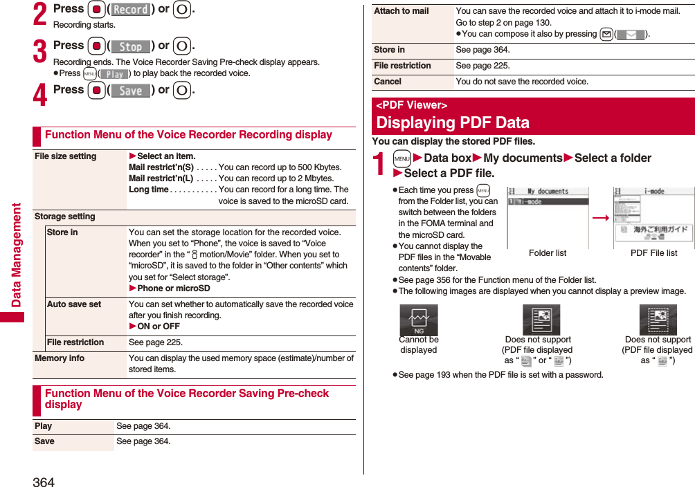 364Data Management2Press Oo() or 0.Recording starts.3Press Oo() or 0.Recording ends. The Voice Recorder Saving Pre-check display appears.pPress m( ) to play back the recorded voice.4Press Oo() or 0.Function Menu of the Voice Recorder Recording displayFile size setting Select an item.Mail restrict’n(S) . . . . . You can record up to 500 Kbytes.Mail restrict’n(L)  . . . . . You can record up to 2 Mbytes.Long time . . . . . . . . . . . You can record for a long time. The voice is saved to the microSD card.Storage settingStore in You can set the storage location for the recorded voice.When you set to “Phone”, the voice is saved to “Voice recorder” in the “imotion/Movie” folder. When you set to “microSD”, it is saved to the folder in “Other contents” which you set for “Select storage”.Phone or microSDAuto save set You can set whether to automatically save the recorded voice after you finish recording.ON or OFFFile restriction See page 225.Memory info You can display the used memory space (estimate)/number of stored items.Function Menu of the Voice Recorder Saving Pre-check displayPlay See page 364.Save See page 364.You can display the stored PDF files.1mData boxMy documentsSelect a folderSelect a PDF file.pEach time you press m from the Folder list, you can switch between the folders in the FOMA terminal and the microSD card.pYou cannot display the PDF files in the “Movable contents” folder.pSee page 356 for the Function menu of the Folder list.pThe following images are displayed when you cannot display a preview image.pSee page 193 when the PDF file is set with a password.Attach to mail You can save the recorded voice and attach it to i-mode mail.Go to step 2 on page 130.pYou can compose it also by pressing l().Store in See page 364.File restriction See page 225.Cancel You do not save the recorded voice.&lt;PDF Viewer&gt;Displaying PDF DataFolder list PDF File listDoes not support(PDF file displayed as “ ” or “ ”)Cannot be displayedDoes not support(PDF file displayed as “ ”)