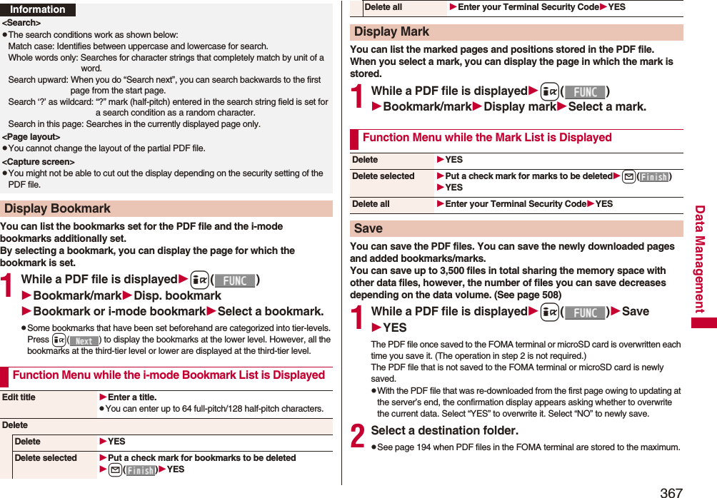 367Data ManagementYou can list the bookmarks set for the PDF file and the i-mode bookmarks additionally set.By selecting a bookmark, you can display the page for which the bookmark is set.1While a PDF file is displayedi()Bookmark/markDisp. bookmarkBookmark or i-mode bookmarkSelect a bookmark.pSome bookmarks that have been set beforehand are categorized into tier-levels. Press i( ) to display the bookmarks at the lower level. However, all the bookmarks at the third-tier level or lower are displayed at the third-tier level.Information&lt;Search&gt;pThe search conditions work as shown below:Match case: Identifies between uppercase and lowercase for search.Whole words only: Searches for character strings that completely match by unit of a word.Search upward: When you do “Search next”, you can search backwards to the first page from the start page.Search ‘?’ as wildcard: “?” mark (half-pitch) entered in the search string field is set for a search condition as a random character.Search in this page: Searches in the currently displayed page only.&lt;Page layout&gt;pYou cannot change the layout of the partial PDF file.&lt;Capture screen&gt;pYou might not be able to cut out the display depending on the security setting of the PDF file.Display BookmarkFunction Menu while the i-mode Bookmark List is DisplayedEdit title Enter a title.pYou can enter up to 64 full-pitch/128 half-pitch characters.DeleteDelete YESDelete selected Put a check mark for bookmarks to be deletedl()YESYou can list the marked pages and positions stored in the PDF file.When you select a mark, you can display the page in which the mark is stored.1While a PDF file is displayedi()Bookmark/markDisplay markSelect a mark.You can save the PDF files. You can save the newly downloaded pages and added bookmarks/marks.You can save up to 3,500 files in total sharing the memory space with other data files, however, the number of files you can save decreases depending on the data volume. (See page 508)1While a PDF file is displayedi()SaveYESThe PDF file once saved to the FOMA terminal or microSD card is overwritten each time you save it. (The operation in step 2 is not required.)The PDF file that is not saved to the FOMA terminal or microSD card is newly saved.pWith the PDF file that was re-downloaded from the first page owing to updating at the server’s end, the confirmation display appears asking whether to overwrite the current data. Select “YES” to overwrite it. Select “NO” to newly save.2Select a destination folder.pSee page 194 when PDF files in the FOMA terminal are stored to the maximum.Delete all Enter your Terminal Security CodeYESDisplay MarkFunction Menu while the Mark List is DisplayedDelete YESDelete selected Put a check mark for marks to be deletedl()YESDelete all Enter your Terminal Security CodeYESSave