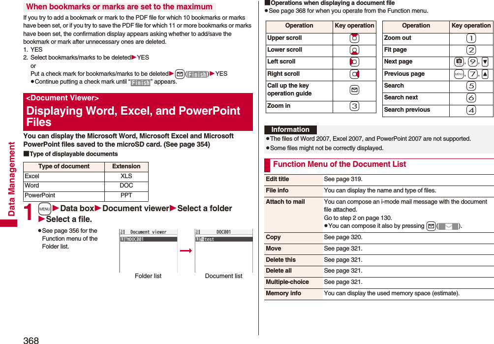 368Data ManagementIf you try to add a bookmark or mark to the PDF file for which 10 bookmarks or marks have been set, or if you try to save the PDF file for which 11 or more bookmarks or marks have been set, the confirmation display appears asking whether to add/save the bookmark or mark after unnecessary ones are deleted.1. YES2. Select bookmarks/marks to be deletedYESorPut a check mark for bookmarks/marks to be deletedl()YESpContinue putting a check mark until “ ” appears.You can display the Microsoft Word, Microsoft Excel and Microsoft PowerPoint files saved to the microSD card. (See page 354)■Type of displayable documents1mData boxDocument viewerSelect a folderSelect a file.pSee page 356 for the Function menu of the Folder list.When bookmarks or marks are set to the maximum&lt;Document Viewer&gt;Displaying Word, Excel, and PowerPoint FilesType of document ExtensionExcel XLSWord DOCPowerPoint PPTFolder list Document list■Operations when displaying a document filepSee page 368 for when you operate from the Function menu.Operation Key operationUpper scroll ZoLower scroll XoLeft scroll CoRight scroll VoCall up the key operation guide lZoom in 3Operation Key operationZoom out 1Fit page 2Next page c, 9, &gt;Previous page m, 7, &lt;Search 5Search next 6Search previous 4InformationpThe files of Word 2007, Excel 2007, and PowerPoint 2007 are not supported.pSome files might not be correctly displayed.Function Menu of the Document ListEdit title See page 319.File info You can display the name and type of files.Attach to mail You can compose an i-mode mail message with the document file attached.Go to step 2 on page 130.pYou can compose it also by pressing l().Copy See page 320.Move See page 321.Delete this See page 321.Delete all See page 321.Multiple-choice See page 321.Memory info You can display the used memory space (estimate).