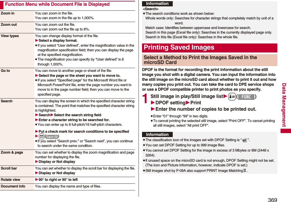 369Data ManagementFunction Menu while Document File is DisplayedZoom in You can zoom in the file.You can zoom in the file up to 1,000%.Zoom out You can zoom out the file.You can zoom out the file up to 8%.View types You can change display format of the file.Select a display format.pIf you select “User defined”, enter the magnification value in the magnification specification field; then you can display the page at the specified magnification.pThe magnification you can specify by “User defined” is 8 through 1,000%.Go to You can move to another page or sheet of the file.Select the page or the sheet you want to move to.pIf you select “Specified page” for the Microsoft Word file or Microsoft PowerPoint file, enter the page number you want to move to in the page number field; then you can move to the specified page.Search You can display the screen in which the specified character string is contained. The point that matches the specified character string is highlighted.SearchSelect the search string fieldEnter a character string to be searched for.pYou can enter up to 8 full-pitch/16 half-pitch characters.Put a check mark for search conditions to be specifiedl()pIf you select “Search prev.” or “Search next”, you can continue to search under the same condition.Zoom &amp; page You can set whether to display the zoom magnification and page number for displaying the file.Display or Not displayScroll bar You can set whether to display the scroll bar for displaying the file.Display or Not displayRotate view 90° to right or 90° to leftDocument info You can display the name and type of files.DPOF is the format for recording the print information about the still image you shot with a digital camera. You can input the information into the still image on the microSD card about whether to print it out and how many copies you print out. You can take the card to DPE service shops or use a DPOF compatible printer to print photos as you specify.1Still image in play/Still image listi()DPOF settingPrintEnter the number of copies to be printed out.pEnter “01” through “99” in two digits.pTo cancel printing the selected still image, select “Print OFF”. To cancel printing all still images, select “All print OFF”.Information&lt;Search&gt;pThe search conditions work as shown below:Whole words only: Searches for character strings that completely match by unit of a word.Match case: Identifies between uppercase and lowercase for search.Search in this page (Excel file only): Searches in the currently displayed page only.Search in this file (Excel file only): Searches in the whole file.Printing Saved ImagesSelect a Method to Print the Images Saved in the microSD CardInformationpThe classification icon of the images set with DPOF Setting is “ ”.pYou can set DPOF Setting for up to 999 image files.pYou cannot set DPOF Setting for the image in excess of 3 Mbytes or 8M (2448 x 3264).pIf unused space on the microSD card is not enough, DPOF Setting might not be set. (The icon and Picture Information, however, indicate DPOF is set.)pStill images shot by P-09A also support PRINT Image MatchingⅢ.
