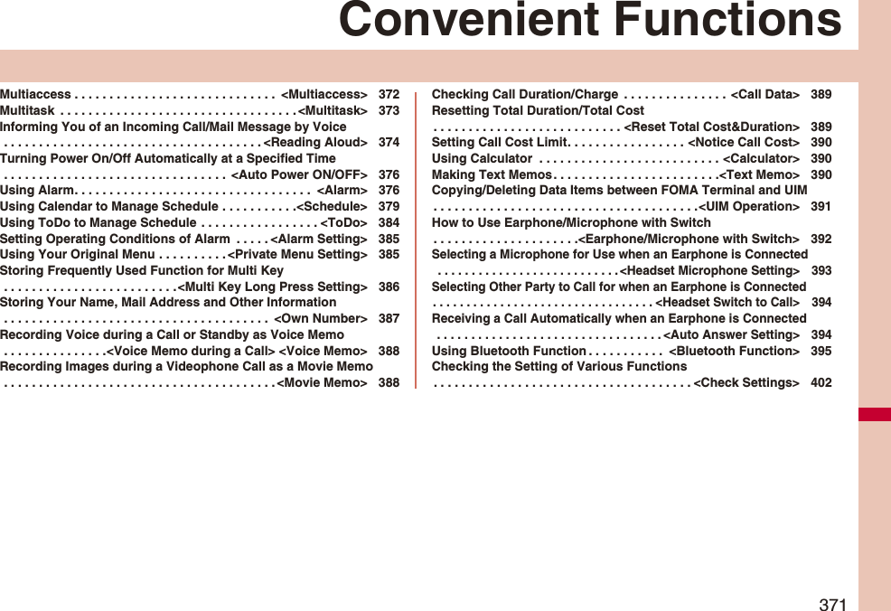 371Convenient FunctionsMultiaccess . . . . . . . . . . . . . . . . . . . . . . . . . . . . .  &lt;Multiaccess&gt; 372Multitask  . . . . . . . . . . . . . . . . . . . . . . . . . . . . . . . . . . &lt;Multitask&gt; 373Informing You of an Incoming Call/Mail Message by Voice . . . . . . . . . . . . . . . . . . . . . . . . . . . . . . . . . . . . . &lt;Reading Aloud&gt; 374Turning Power On/Off Automatically at a Specified Time . . . . . . . . . . . . . . . . . . . . . . . . . . . . . . . .  &lt;Auto Power ON/OFF&gt; 376Using Alarm. . . . . . . . . . . . . . . . . . . . . . . . . . . . . . . . . .  &lt;Alarm&gt; 376Using Calendar to Manage Schedule . . . . . . . . . . .&lt;Schedule&gt; 379Using ToDo to Manage Schedule . . . . . . . . . . . . . . . . . &lt;ToDo&gt; 384Setting Operating Conditions of Alarm  . . . . . &lt;Alarm Setting&gt; 385Using Your Original Menu . . . . . . . . . . &lt;Private Menu Setting&gt; 385Storing Frequently Used Function for Multi Key . . . . . . . . . . . . . . . . . . . . . . . . .&lt;Multi Key Long Press Setting&gt; 386Storing Your Name, Mail Address and Other Information . . . . . . . . . . . . . . . . . . . . . . . . . . . . . . . . . . . . . .  &lt;Own Number&gt; 387Recording Voice during a Call or Standby as Voice Memo . . . . . . . . . . . . . . .&lt;Voice Memo during a Call&gt; &lt;Voice Memo&gt; 388Recording Images during a Videophone Call as a Movie Memo . . . . . . . . . . . . . . . . . . . . . . . . . . . . . . . . . . . . . . . &lt;Movie Memo&gt; 388Checking Call Duration/Charge  . . . . . . . . . . . . . . .  &lt;Call Data&gt; 389Resetting Total Duration/Total Cost. . . . . . . . . . . . . . . . . . . . . . . . . . . &lt;Reset Total Cost&amp;Duration&gt; 389Setting Call Cost Limit. . . . . . . . . . . . . . . . . &lt;Notice Call Cost&gt; 390Using Calculator  . . . . . . . . . . . . . . . . . . . . . . . . . . &lt;Calculator&gt; 390Making Text Memos. . . . . . . . . . . . . . . . . . . . . . . .&lt;Text Memo&gt; 390Copying/Deleting Data Items between FOMA Terminal and UIM. . . . . . . . . . . . . . . . . . . . . . . . . . . . . . . . . . . . . .&lt;UIM Operation&gt; 391How to Use Earphone/Microphone with Switch. . . . . . . . . . . . . . . . . . . . .&lt;Earphone/Microphone with Switch&gt; 392Selecting a Microphone for Use when an Earphone is Connected . . . . . . . . . . . . . . . . . . . . . . . . . . . &lt;Headset Microphone Setting&gt; 393Selecting Other Party to Call for when an Earphone is Connected. . . . . . . . . . . . . . . . . . . . . . . . . . . . . . . . . &lt;Headset Switch to Call&gt; 394Receiving a Call Automatically when an Earphone is Connected . . . . . . . . . . . . . . . . . . . . . . . . . . . . . . . . . &lt;Auto Answer Setting&gt; 394Using Bluetooth Function . . . . . . . . . . .  &lt;Bluetooth Function&gt; 395Checking the Setting of Various Functions. . . . . . . . . . . . . . . . . . . . . . . . . . . . . . . . . . . . . &lt;Check Settings&gt; 402