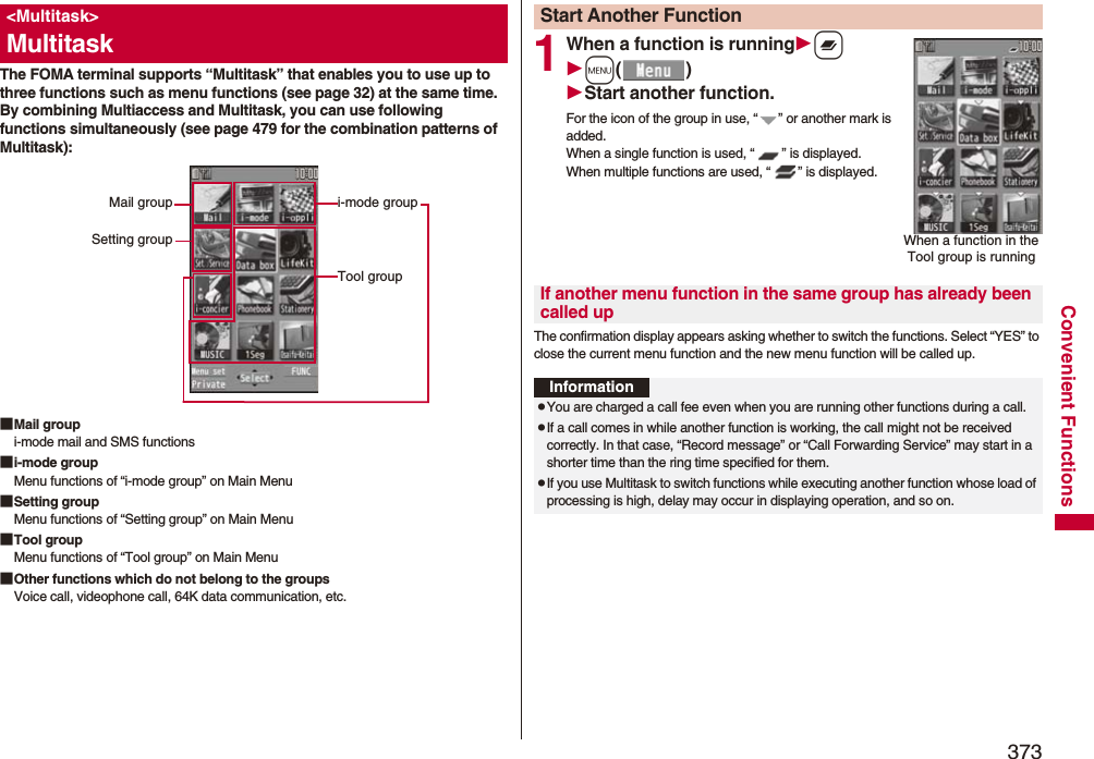 373Convenient FunctionsThe FOMA terminal supports “Multitask” that enables you to use up to three functions such as menu functions (see page 32) at the same time. By combining Multiaccess and Multitask, you can use following functions simultaneously (see page 479 for the combination patterns of Multitask):■Mail groupi-mode mail and SMS functions■i-mode groupMenu functions of “i-mode group” on Main Menu■Setting groupMenu functions of “Setting group” on Main Menu■Tool groupMenu functions of “Tool group” on Main Menu■Other functions which do not belong to the groupsVoice call, videophone call, 64K data communication, etc.&lt;Multitask&gt;Multitaski-mode groupTool groupMail groupSetting group1When a function is runningxm()Start another function.For the icon of the group in use, “ ” or another mark is added.When a single function is used, “ ” is displayed. When multiple functions are used, “ ” is displayed.The confirmation display appears asking whether to switch the functions. Select “YES” to close the current menu function and the new menu function will be called up.Start Another FunctionWhen a function in the Tool group is runningIf another menu function in the same group has already been called upInformationpYou are charged a call fee even when you are running other functions during a call.pIf a call comes in while another function is working, the call might not be received correctly. In that case, “Record message” or “Call Forwarding Service” may start in a shorter time than the ring time specified for them.pIf you use Multitask to switch functions while executing another function whose load of processing is high, delay may occur in displaying operation, and so on.