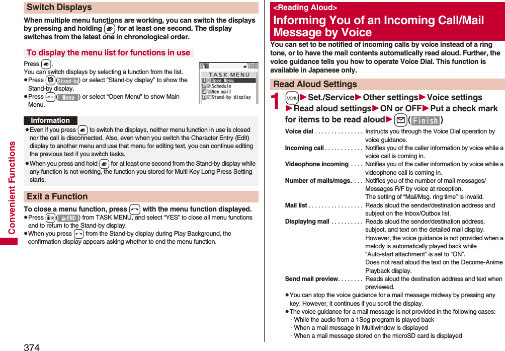 374Convenient FunctionsWhen multiple menu functions are working, you can switch the displays by pressing and holding x for at least one second. The display switches from the latest one in chronological order.Press x.You can switch displays by selecting a function from the list.pPress c( ) or select “Stand-by display” to show the Stand-by display.pPress m( ) or select “Open Menu” to show Main Menu.To close a menu function, press h with the menu function displayed.pPress i( ) from TASK MENU, and select “YES” to close all menu functions and to return to the Stand-by display.pWhen you press h from the Stand-by display during Play Background, the confirmation display appears asking whether to end the menu function.Switch DisplaysTo display the menu list for functions in useInformationpEven if you press -x to switch the displays, neither menu function in use is closed nor the call is disconnected. Also, even when you switch the Character Entry (Edit) display to another menu and use that menu for editing text, you can continue editing the previous text if you switch tasks.pWhen you press and hold -x for at least one second from the Stand-by display while any function is not working, the function you stored for Multi Key Long Press Setting starts.Exit a FunctionYou can set to be notified of incoming calls by voice instead of a ring tone, or to have the mail contents automatically read aloud. Further, the voice guidance tells you how to operate Voice Dial. This function is available in Japanese only.1mSet./ServiceOther settingsVoice settingsRead aloud settingsON or OFFPut a check mark for items to be read aloudl()Voice dial . . . . . . . . . . . . . . .  Instructs you through the Voice Dial operation by voice guidance.Incoming call . . . . . . . . . . . .  Notifies you of the caller information by voice while a voice call is coming in.Videophone incoming  . . . .  Notifies you of the caller information by voice while a videophone call is coming in.Number of mails/msgs.  . . .  Notifies you of the number of mail messages/Messages R/F by voice at reception. The setting of “Mail/Msg. ring time” is invalid.Mail list . . . . . . . . . . . . . . . . .  Reads aloud the sender/destination address and subject on the Inbox/Outbox list.Displaying mail . . . . . . . . . .  Reads aloud the sender/destination address, subject, and text on the detailed mail display. However, the voice guidance is not provided when a melody is automatically played back while “Auto-start attachment” is set to “ON”. Does not read aloud the text on the Decome-Anime Playback display.Send mail preview. . . . . . . .  Reads aloud the destination address and text when previewed.pYou can stop the voice guidance for a mail message midway by pressing any key. However, it continues if you scroll the display.pThe voice guidance for a mail message is not provided in the following cases: ･While the audio from a 1Seg program is played back ･When a mail message in Multiwindow is displayed･When a mail message stored on the microSD card is displayed&lt;Reading Aloud&gt;Informing You of an Incoming Call/Mail Message by VoiceRead Aloud Settings
