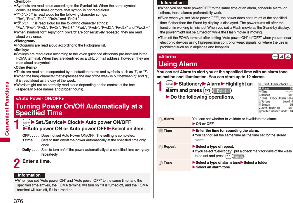376Convenient Functions&lt;Symbol&gt;pSymbols are read aloud according to the Symbol list. When the same symbol continues three times or more, that symbol is not read aloud.p“ヘンシン” is read aloud for the following character strings:“Re:”, “Re&gt;”, “Re2:”, “Re2&gt;” and “Re2＊”p“テンソー ” is read aloud for the following character strings:“Fw:”, “Fw&gt;”, “Fw2:”, “Fw2&gt;”, “Fw2＊”, “Fwd:”, “Fwd&gt;”, “Fwd2:”, “Fwd2&gt;” and “Fwd2＊”pWhen symbols for “Reply” or “Forward” are consecutively repeated, they are read aloud only once.&lt;Pictogram&gt;pPictograms are read aloud according to the Pictogram list.&lt;Smiley&gt;pSmileys are read aloud according to the voice guidance dictionary pre-installed in the FOMA terminal. When they are identified as a URL or mail address, however, they are read aloud as symbols.&lt;Other items&gt;pTexts are read aloud separated by punctuation marks and symbols such as “!”, or “?”.pWhen the kanji character that expresses the day of the week is put between “(” and “)”, it is read aloud as the day of the week.pWords might not be correctly read aloud depending on the context of the text (especially place names and proper nouns).1mSet./ServiceClockAuto power ON/OFFAuto power ON or Auto power OFFSelect an item.OFF . . . . . . Does not set Auto Power ON/OFF. The setting is completed.1 time . . . . Sets to turn on/off the power automatically at the specified time only once.Daily . . . . . Sets to turn on/off the power automatically at a specified time everyday repeatedly.2Enter a time.&lt;Auto Power ON/OFF&gt;Turning Power On/Off Automatically at a Specified TimeInformationpWhen you set “Auto power ON” and “Auto power OFF” to the same time, and the specified time arrives, the FOMA terminal will turn on if it is turned off, and the FOMA terminal will turn off, if it is turned on.You can set Alarm to alert you at the specified time with an alarm tone, animation and illumination. You can store up to 12 alarms.1mStationeryAlarmHighlight an alarm and press l()Do the following operations.pWhen you set “Auto power OFF” to the same time of an alarm, schedule alarm, or others, those alarms preferentially work.pEven when you set “Auto power OFF”, the power does not turn off at the specified time if other than the Stand-by display is displayed. The power turns off after the function in working is finished. When you set a Flash movie as the Stand-by display, the power might not be turned off while the Flash movie is moving.pTurn off the FOMA terminal after setting “Auto power ON” to “OFF” when you are near electronic devices using high-precision control or weak signals, or where the use is prohibited such as in airplanes and hospitals.+m-4-4&lt;Alarm&gt;Using AlarmInformationAlarm You can set whether to validate or invalidate the alarm.ON or OFFTime Enter the time for sounding the alarm.pYou cannot set the same time as the time set for the stored alarm.Repeat Select a type of repeat.pIf you select “Select day”, put a check mark for days of the week to be set and press l().Tone Select a type of alarm toneSelect a folderSelect an alarm tone.
