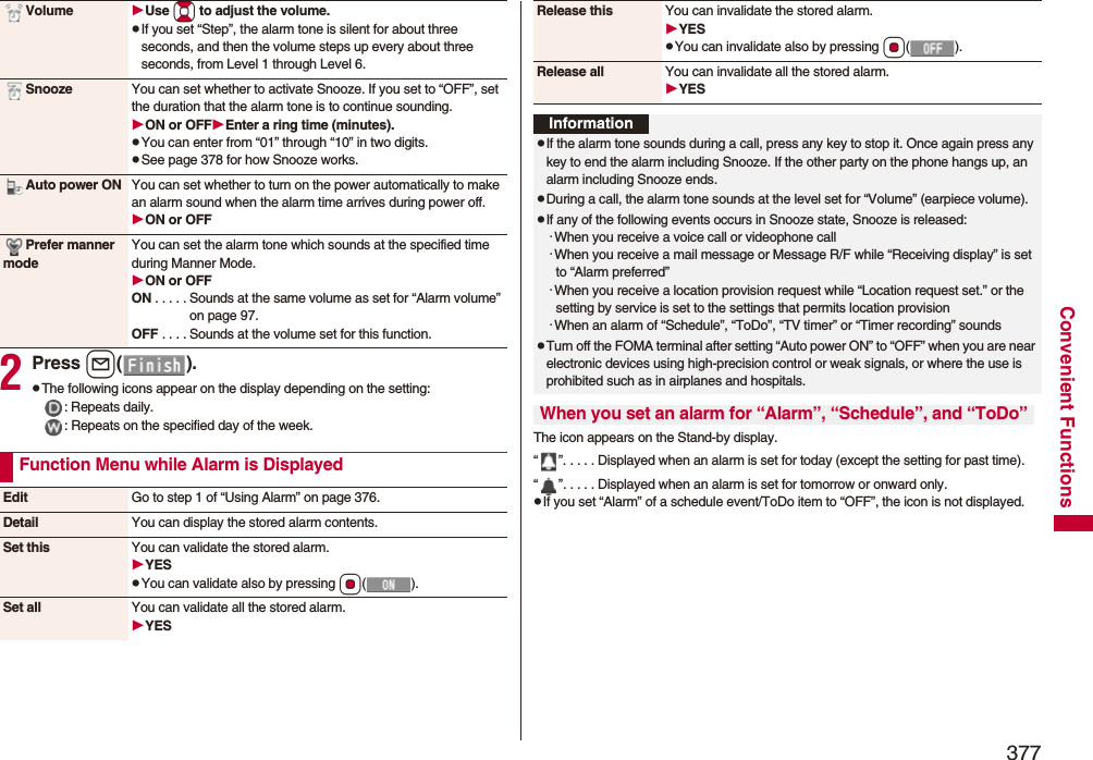 377Convenient Functions2Press l().pThe following icons appear on the display depending on the setting:: Repeats daily.: Repeats on the specified day of the week.Volume Use Bo to adjust the volume.pIf you set “Step”, the alarm tone is silent for about three seconds, and then the volume steps up every about three seconds, from Level 1 through Level 6.Snooze You can set whether to activate Snooze. If you set to “OFF”, set the duration that the alarm tone is to continue sounding.ON or OFFEnter a ring time (minutes).pYou can enter from “01” through “10” in two digits.pSee page 378 for how Snooze works.Auto power ON You can set whether to turn on the power automatically to make an alarm sound when the alarm time arrives during power off.ON or OFFPrefer manner modeYou can set the alarm tone which sounds at the specified time during Manner Mode.ON or OFFON . . . . . Sounds at the same volume as set for “Alarm volume” on page 97.OFF . . . . Sounds at the volume set for this function.Function Menu while Alarm is DisplayedEdit Go to step 1 of “Using Alarm” on page 376.Detail You can display the stored alarm contents.Set this You can validate the stored alarm.YESpYou can validate also by pressing Oo().Set all You can validate all the stored alarm.YESThe icon appears on the Stand-by display.“ ”. . . . . Displayed when an alarm is set for today (except the setting for past time).“ ”. . . . . Displayed when an alarm is set for tomorrow or onward only.pIf you set “Alarm” of a schedule event/ToDo item to “OFF”, the icon is not displayed.Release this You can invalidate the stored alarm.YESpYou can invalidate also by pressing Oo().Release all You can invalidate all the stored alarm.YESInformationpIf the alarm tone sounds during a call, press any key to stop it. Once again press any key to end the alarm including Snooze. If the other party on the phone hangs up, an alarm including Snooze ends.pDuring a call, the alarm tone sounds at the level set for “Volume” (earpiece volume).pIf any of the following events occurs in Snooze state, Snooze is released:･When you receive a voice call or videophone call･When you receive a mail message or Message R/F while “Receiving display” is set to “Alarm preferred”･When you receive a location provision request while “Location request set.” or the setting by service is set to the settings that permits location provision･When an alarm of “Schedule”, “ToDo”, “TV timer” or “Timer recording” soundspTurn off the FOMA terminal after setting “Auto power ON” to “OFF” when you are near electronic devices using high-precision control or weak signals, or where the use is prohibited such as in airplanes and hospitals.When you set an alarm for “Alarm”, “Schedule”, and “ToDo”
