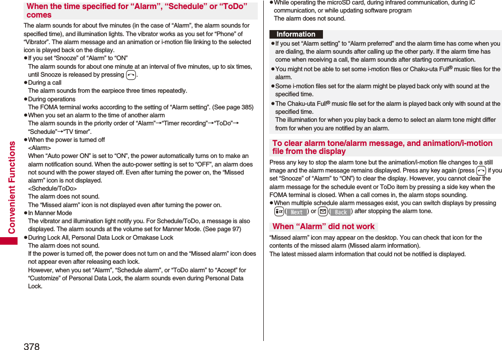 378Convenient FunctionsThe alarm sounds for about five minutes (in the case of “Alarm”, the alarm sounds for specified time), and illumination lights. The vibrator works as you set for “Phone” of “Vibrator”. The alarm message and an animation or i-motion file linking to the selected icon is played back on the display.pIf you set “Snooze” of “Alarm” to “ON”The alarm sounds for about one minute at an interval of five minutes, up to six times, until Snooze is released by pressing h. pDuring a callThe alarm sounds from the earpiece three times repeatedly. pDuring operations The FOMA terminal works according to the setting of “Alarm setting”. (See page 385)pWhen you set an alarm to the time of another alarmThe alarm sounds in the priority order of “Alarm”→“Timer recording”→“ToDo”→“Schedule”→“TV timer”.pWhen the power is turned off&lt;Alarm&gt;When “Auto power ON” is set to “ON”, the power automatically turns on to make an alarm notification sound. When the auto-power setting is set to “OFF”, an alarm does not sound with the power stayed off. Even after turning the power on, the “Missed alarm” icon is not displayed.&lt;Schedule/ToDo&gt;The alarm does not sound. The “Missed alarm” icon is not displayed even after turning the power on.pIn Manner ModeThe vibrator and illumination light notify you. For Schedule/ToDo, a message is also displayed. The alarm sounds at the volume set for Manner Mode. (See page 97)pDuring Lock All, Personal Data Lock or Omakase LockThe alarm does not sound.If the power is turned off, the power does not turn on and the “Missed alarm” icon does not appear even after releasing each lock.However, when you set “Alarm”, “Schedule alarm”, or “ToDo alarm” to “Accept” for “Customize” of Personal Data Lock, the alarm sounds even during Personal Data Lock. When the time specified for “Alarm”, “Schedule” or “ToDo” comespWhile operating the microSD card, during infrared communication, during iC communication, or while updating software programThe alarm does not sound.Press any key to stop the alarm tone but the animation/i-motion file changes to a still image and the alarm message remains displayed. Press any key again (press h if you set “Snooze” of “Alarm” to “ON”) to clear the display. However, you cannot clear the alarm message for the schedule event or ToDo item by pressing a side key when the FOMA terminal is closed. When a call comes in, the alarm stops sounding.pWhen multiple schedule alarm messages exist, you can switch displays by pressing i() or l( ) after stopping the alarm tone.“Missed alarm” icon may appear on the desktop. You can check that icon for the contents of the missed alarm (Missed alarm information).The latest missed alarm information that could not be notified is displayed.InformationpIf you set “Alarm setting” to “Alarm preferred” and the alarm time has come when you are dialing, the alarm sounds after calling up the other party. If the alarm time has come when receiving a call, the alarm sounds after starting communication.pYou might not be able to set some i-motion files or Chaku-uta Full® music files for the alarm.pSome i-motion files set for the alarm might be played back only with sound at the specified time.pThe Chaku-uta Full® music file set for the alarm is played back only with sound at the specified time.The illumination for when you play back a demo to select an alarm tone might differ from for when you are notified by an alarm.To clear alarm tone/alarm message, and animation/i-motion file from the displayWhen “Alarm” did not work