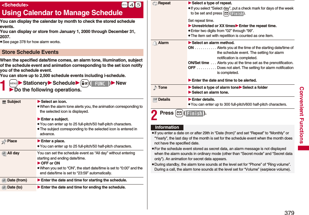 379Convenient FunctionsYou can display the calendar by month to check the stored schedule events.You can display or store from January 1, 2000 through December 31, 2037.pSee page 378 for how alarm works.When the specified date/time comes, an alarm tone, illumination, subject of the schedule event and animation corresponding to the set icon notify you of the schedule event.You can store up to 2,500 schedule events including i-schedule.1mStationerySchedulei()NewDo the following operations.+m-4-5&lt;Schedule&gt;Using Calendar to Manage ScheduleStore Schedule EventsSubject Select an icon.pWhen the alarm tone alerts you, the animation corresponding to the selected icon is displayed.Enter a subject.pYou can enter up to 25 full-pitch/50 half-pitch characters.pThe subject corresponding to the selected icon is entered in advance.Place Enter a place.pYou can enter up to 25 full-pitch/50 half-pitch characters.All day You can set the schedule event as “All day” without entering starting and ending date/time.OFF or ONpWhen you set to “ON”, the start date/time is set to “0:00” and the end date/time is set to “23:59” automatically.Date (from) Enter the date and time for starting the schedule.Date (to) Enter the date and time for ending the schedule.2Press l().Repeat Select a type of repeat.pIf you select “Select day”, put a check mark for days of the week to be set and press l().Set repeat time.Unrestricted or XX timesEnter the repeat time.pEnter two digits from “02” through “99”.pThe item set with repetition is counted as one item.Alarm Select an alarm method.ON . . . . . . . . . . . Alerts you at the time of the starting date/time of the schedule event. The setting for alarm notification is completed.ON/Set time  . . . Alerts you at the time set as the prenotification.OFF . . . . . . . . . . Does not alert. The setting for alarm notification is completed.Enter the date and time to be alerted.Tone Select a type of alarm toneSelect a folderSelect an alarm tone.Details Enter details.pYou can enter up to 300 full-pitch/600 half-pitch characters.InformationpIf you enter a date on or after 29th in “Date (from)” and set “Repeat” to “Monthly” or “Yearly”, the last day of the month is set for the schedule event when the month does not have the specified date.pFor the schedule event stored as secret data, an alarm message is not displayed when the alarm sounds in ordinary mode (other than “Secret mode” and “Secret data only”). An animation for secret data appears.pDuring standby, the alarm tone sounds at the level set for “Phone” of “Ring volume”. During a call, the alarm tone sounds at the level set for “Volume” (earpiece volume).