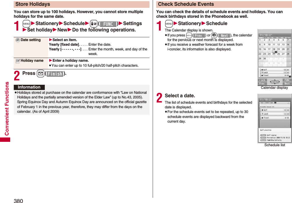 380Convenient FunctionsYou can store up to 100 holidays. However, you cannot store multiple holidays for the same date.1mStationerySchedulei()SettingsSet holidayNewDo the following operations.2Press l().Store HolidaysDate setting Select an item.Yearly [fixed date]. . . . . Enter the date.Yearly [- - - - - -, - - -]  . . . Enter the month, week, and day of the week.Holiday name Enter a holiday name.pYou can enter up to 10 full-pitch/20 half-pitch characters.InformationpHolidays stored at purchase on the calendar are conformance with “Law on National Holidays and the partially amended version of the Elder Law” (up to No.43, 2005). Spring Equinox Day and Autumn Equinox Day are announced on the official gazette of February 1 in the previous year, therefore, they may differ from the days on the calendar. (As of April 2009)You can check the details of schedule events and holidays. You can check birthdays stored in the Phonebook as well.1mStationeryScheduleThe Calendar display is shown.pIf you press m() or c( ), the calendar for the pervious or next month is displayed.pIf you receive a weather forecast for a week from i-concier, its information is also displayed.2Select a date.The list of schedule events and birthdays for the selected date is displayed.pFor the schedule events set to be repeated, up to 30 schedule events are displayed backward from the current day.Check Schedule EventsCalendar displaySchedule list