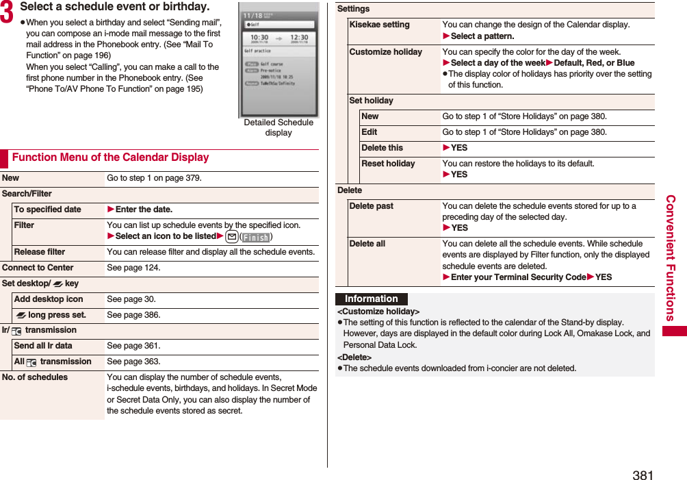 381Convenient Functions3Select a schedule event or birthday.pWhen you select a birthday and select “Sending mail”, you can compose an i-mode mail message to the first mail address in the Phonebook entry. (See “Mail To Function” on page 196)When you select “Calling”, you can make a call to the first phone number in the Phonebook entry. (See “Phone To/AV Phone To Function” on page 195)Detailed Schedule displayFunction Menu of the Calendar DisplayNew Go to step 1 on page 379.Search/FilterTo specified date Enter the date.Filter You can list up schedule events by the specified icon.Select an icon to be listedl() Release filter You can release filter and display all the schedule events.Connect to Center See page 124.Set desktop/ keyAdd desktop icon See page 30.long press set. See page 386.Ir/  transmissionSend all Ir data See page 361.All  transmission See page 363.No. of schedules You can display the number of schedule events, i-schedule events, birthdays, and holidays. In Secret Mode or Secret Data Only, you can also display the number of the schedule events stored as secret. SettingsKisekae setting You can change the design of the Calendar display.Select a pattern.Customize holiday You can specify the color for the day of the week.Select a day of the weekDefault, Red, or BluepThe display color of holidays has priority over the setting of this function.Set holidayNew Go to step 1 of “Store Holidays” on page 380.Edit Go to step 1 of “Store Holidays” on page 380.Delete this YESReset holiday You can restore the holidays to its default.YESDeleteDelete past You can delete the schedule events stored for up to a preceding day of the selected day.YESDelete all You can delete all the schedule events. While schedule events are displayed by Filter function, only the displayed schedule events are deleted.Enter your Terminal Security CodeYESInformation&lt;Customize holiday&gt;pThe setting of this function is reflected to the calendar of the Stand-by display. However, days are displayed in the default color during Lock All, Omakase Lock, and Personal Data Lock.&lt;Delete&gt;pThe schedule events downloaded from i-concier are not deleted.