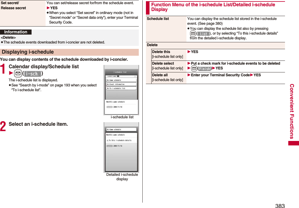 383Convenient FunctionsYou can display contents of the schedule downloaded by i-concier.1Calendar display/Schedule listl()The i-schedule list is displayed.pSee “Search by i-mode” on page 193 when you select “To i-schedule list”.2Select an i-schedule item.Set secret/Release secretYou can set/release secret for/from the schedule event.YESpWhen you select “Set secret” in ordinary mode (not in “Secret mode” or “Secret data only”), enter your Terminal Security Code. Information&lt;Delete&gt;pThe schedule events downloaded from i-concier are not deleted.Displaying i-schedulei-schedule listDetailed i-schedule displayFunction Menu of the i-schedule List/Detailed i-schedule DisplaySchedule list You can display the schedule list stored in the i-schedule event. (See page 380)pYou can display the schedule list also by pressing l( ), or by selecting “To this i-schedule details” from the detailed i-schedule display.DeleteDelete this[i-schedule list only]YESDelete select[i-schedule list only]Put a check mark for i-schedule events to be deletedl()YESDelete all[i-schedule list only]Enter your Terminal Security CodeYES