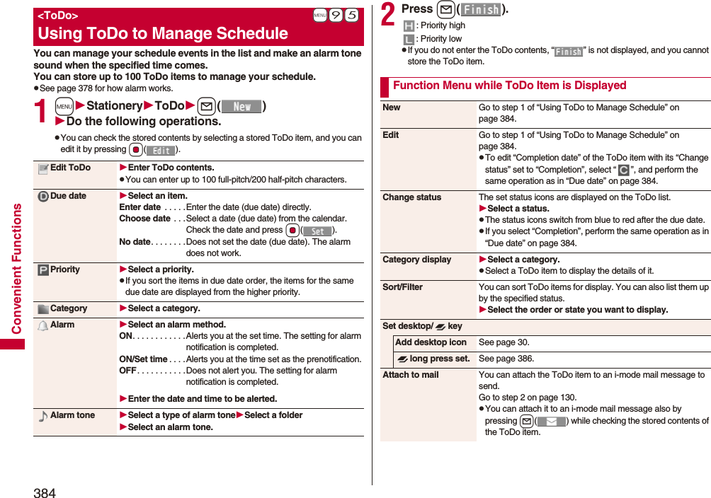 384Convenient FunctionsYou can manage your schedule events in the list and make an alarm tone sound when the specified time comes. You can store up to 100 ToDo items to manage your schedule.pSee page 378 for how alarm works.1mStationeryToDol()Do the following operations.pYou can check the stored contents by selecting a stored ToDo item, and you can edit it by pressing Oo().+m-9-5&lt;ToDo&gt;Using ToDo to Manage ScheduleEdit ToDo Enter ToDo contents.pYou can enter up to 100 full-pitch/200 half-pitch characters.Due date Select an item.Enter date  . . . . .Enter the date (due date) directly.Choose date  . . .Select a date (due date) from the calendar. Check the date and press Oo().No date. . . . . . . .Does not set the date (due date). The alarm does not work.Priority Select a priority.pIf you sort the items in due date order, the items for the same due date are displayed from the higher priority.Category Select a category.Alarm Select an alarm method.ON. . . . . . . . . . . .Alerts you at the set time. The setting for alarm notification is completed.ON/Set time . . . .Alerts you at the time set as the prenotification.OFF. . . . . . . . . . .Does not alert you. The setting for alarm notification is completed.Enter the date and time to be alerted.Alarm tone Select a type of alarm toneSelect a folderSelect an alarm tone.2Press l().: Priority high: Priority lowpIf you do not enter the ToDo contents, “ ” is not displayed, and you cannot store the ToDo item.Function Menu while ToDo Item is DisplayedNew Go to step 1 of “Using ToDo to Manage Schedule” on page 384.Edit Go to step 1 of “Using ToDo to Manage Schedule” on page 384.pTo edit “Completion date” of the ToDo item with its “Change status” set to “Completion”, select “ ”, and perform the same operation as in “Due date” on page 384.Change status The set status icons are displayed on the ToDo list.Select a status.pThe status icons switch from blue to red after the due date.pIf you select “Completion”, perform the same operation as in “Due date” on page 384.Category display Select a category.pSelect a ToDo item to display the details of it.Sort/Filter You can sort ToDo items for display. You can also list them up by the specified status.Select the order or state you want to display.Set desktop/ keyAdd desktop icon See page 30.long press set. See page 386.Attach to mail You can attach the ToDo item to an i-mode mail message to send.Go to step 2 on page 130.pYou can attach it to an i-mode mail message also by pressing l( ) while checking the stored contents of the ToDo item.