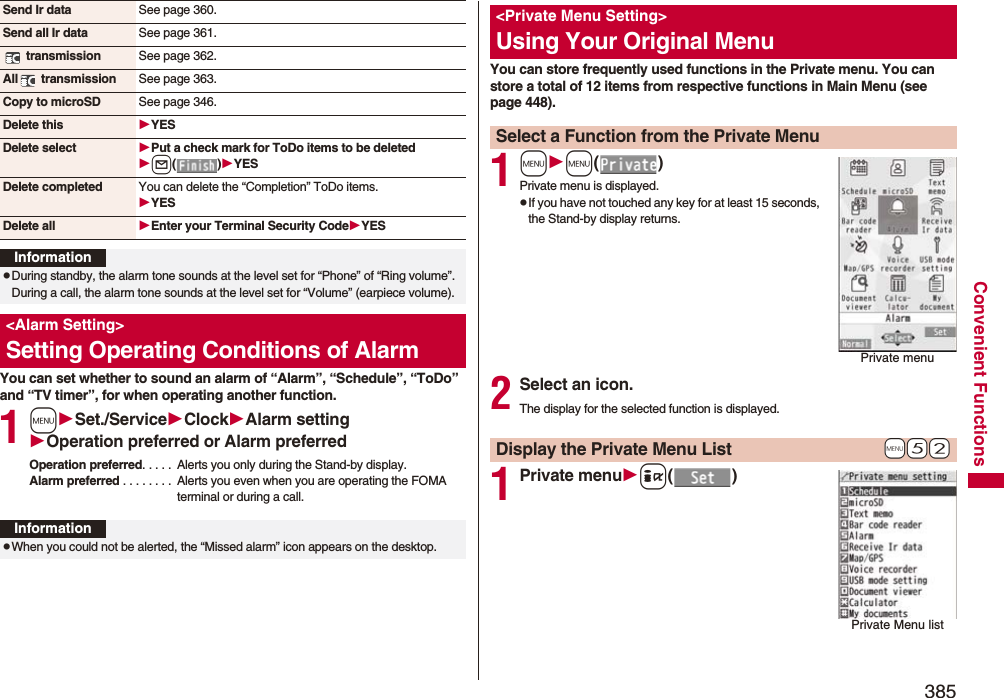 385Convenient FunctionsYou can set whether to sound an alarm of “Alarm”, “Schedule”, “ToDo” and “TV timer”, for when operating another function.1mSet./ServiceClockAlarm settingOperation preferred or Alarm preferredOperation preferred. . . . .  Alerts you only during the Stand-by display.Alarm preferred . . . . . . . .  Alerts you even when you are operating the FOMA terminal or during a call.Send Ir data See page 360.Send all Ir data See page 361. transmission See page 362.All  transmission See page 363.Copy to microSD See page 346.Delete this YESDelete select Put a check mark for ToDo items to be deletedl()YESDelete completed You can delete the “Completion” ToDo items.YESDelete all Enter your Terminal Security CodeYESInformationpDuring standby, the alarm tone sounds at the level set for “Phone” of “Ring volume”. During a call, the alarm tone sounds at the level set for “Volume” (earpiece volume).&lt;Alarm Setting&gt;Setting Operating Conditions of AlarmInformationpWhen you could not be alerted, the “Missed alarm” icon appears on the desktop.You can store frequently used functions in the Private menu. You can store a total of 12 items from respective functions in Main Menu (see page 448).1mm()Private menu is displayed.pIf you have not touched any key for at least 15 seconds, the Stand-by display returns.2Select an icon.The display for the selected function is displayed.1Private menui()&lt;Private Menu Setting&gt;Using Your Original MenuSelect a Function from the Private MenuPrivate menu+m-5-2Display the Private Menu ListPrivate Menu list