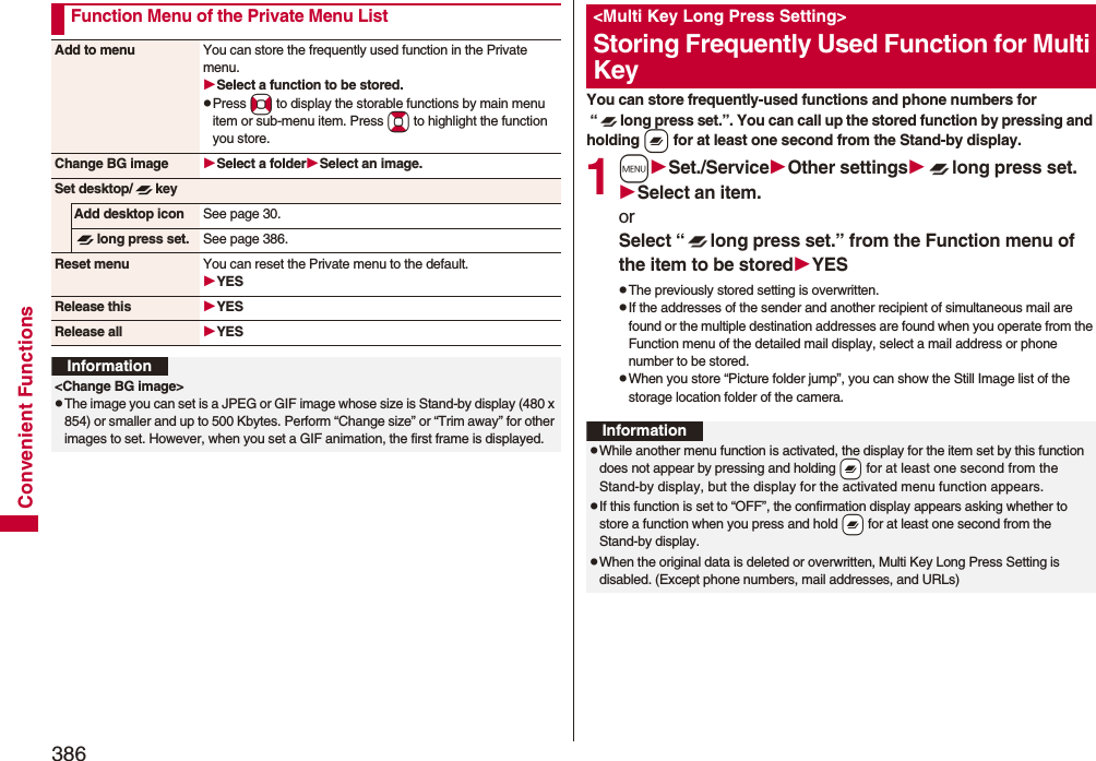 386Convenient FunctionsFunction Menu of the Private Menu ListAdd to menu You can store the frequently used function in the Private menu.Select a function to be stored.pPress No to display the storable functions by main menu item or sub-menu item. Press Bo to highlight the function you store.Change BG image Select a folderSelect an image.Set desktop/ keyAdd desktop icon See page 30.long press set. See page 386.Reset menu You can reset the Private menu to the default.YESRelease this YESRelease all YESInformation&lt;Change BG image&gt;pThe image you can set is a JPEG or GIF image whose size is Stand-by display (480 x 854) or smaller and up to 500 Kbytes. Perform “Change size” or “Trim away” for other images to set. However, when you set a GIF animation, the first frame is displayed.You can store frequently-used functions and phone numbers for “ long press set.”. You can call up the stored function by pressing and holding x for at least one second from the Stand-by display.1mSet./ServiceOther settingslong press set.Select an item.or Select “ long press set.” from the Function menu of the item to be storedYESpThe previously stored setting is overwritten.pIf the addresses of the sender and another recipient of simultaneous mail are found or the multiple destination addresses are found when you operate from the Function menu of the detailed mail display, select a mail address or phone number to be stored.pWhen you store “Picture folder jump”, you can show the Still Image list of the storage location folder of the camera.&lt;Multi Key Long Press Setting&gt;Storing Frequently Used Function for Multi KeyInformationpWhile another menu function is activated, the display for the item set by this function does not appear by pressing and holding -x for at least one second from the Stand-by display, but the display for the activated menu function appears.pIf this function is set to “OFF”, the confirmation display appears asking whether to store a function when you press and hold -x for at least one second from the Stand-by display.pWhen the original data is deleted or overwritten, Multi Key Long Press Setting is disabled. (Except phone numbers, mail addresses, and URLs)