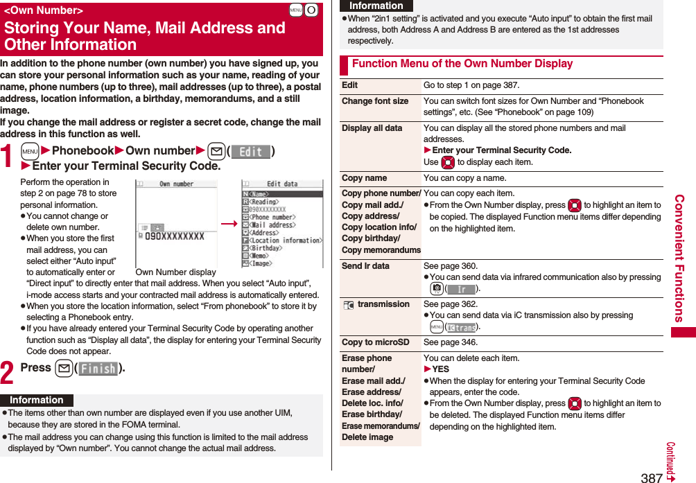 387Convenient FunctionsIn addition to the phone number (own number) you have signed up, you can store your personal information such as your name, reading of your name, phone numbers (up to three), mail addresses (up to three), a postal address, location information, a birthday, memorandums, and a still image.If you change the mail address or register a secret code, change the mail address in this function as well.1mPhonebookOwn numberl()Enter your Terminal Security Code.Perform the operation in step 2 on page 78 to store personal information.pYou cannot change or delete own number.pWhen you store the first mail address, you can select either “Auto input” to automatically enter or “Direct input” to directly enter that mail address. When you select “Auto input”, i-mode access starts and your contracted mail address is automatically entered.pWhen you store the location information, select “From phonebook” to store it by selecting a Phonebook entry.pIf you have already entered your Terminal Security Code by operating another function such as “Display all data”, the display for entering your Terminal Security Code does not appear.2Press l().+m-0&lt;Own Number&gt;Storing Your Name, Mail Address and Other InformationOwn Number displayInformationpThe items other than own number are displayed even if you use another UIM, because they are stored in the FOMA terminal.pThe mail address you can change using this function is limited to the mail address displayed by “Own number”. You cannot change the actual mail address.pWhen “2in1 setting” is activated and you execute “Auto input” to obtain the first mail address, both Address A and Address B are entered as the 1st addresses respectively.Function Menu of the Own Number DisplayInformationEdit Go to step 1 on page 387.Change font size You can switch font sizes for Own Number and “Phonebook settings”, etc. (See “Phonebook” on page 109)Display all data You can display all the stored phone numbers and mail addresses.Enter your Terminal Security Code.Use Mo to display each item.Copy name You can copy a name.Copy phone number/Copy mail add./Copy address/Copy location info/Copy birthday/Copy memorandumsYou can copy each item.pFrom the Own Number display, press Mo to highlight an item to be copied. The displayed Function menu items differ depending on the highlighted item.Send Ir data See page 360.pYou can send data via infrared communication also by pressing c(). transmission See page 362.pYou can send data via iC transmission also by pressing m().Copy to microSD See page 346.Erase phone number/Erase mail add./Erase address/Delete loc. info/Erase birthday/Erase memorandums/ Delete imageYou can delete each item.YESpWhen the display for entering your Terminal Security Code appears, enter the code.pFrom the Own Number display, press Mo to highlight an item to be deleted. The displayed Function menu items differ depending on the highlighted item.