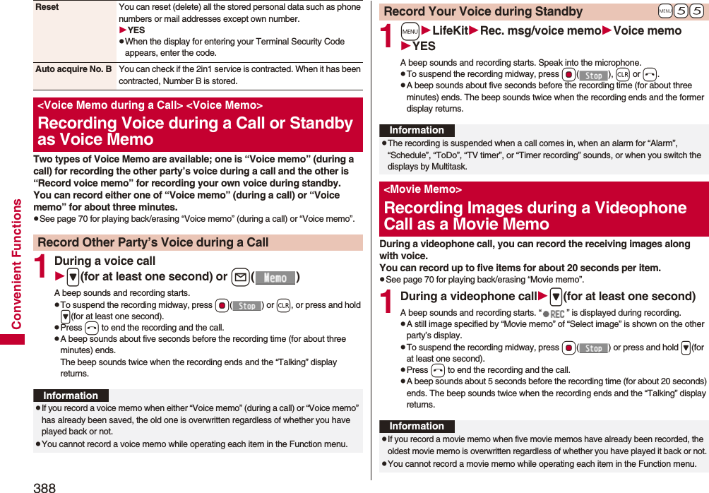 388Convenient FunctionsTwo types of Voice Memo are available; one is “Voice memo” (during a call) for recording the other party’s voice during a call and the other is “Record voice memo” for recording your own voice during standby.You can record either one of “Voice memo” (during a call) or “Voice memo” for about three minutes.pSee page 70 for playing back/erasing “Voice memo” (during a call) or “Voice memo”.1During a voice call&gt;(for at least one second) or l()A beep sounds and recording starts.pTo suspend the recording midway, press Oo() or r, or press and hold &gt;(for at least one second).pPress h to end the recording and the call.pA beep sounds about five seconds before the recording time (for about three minutes) ends.The beep sounds twice when the recording ends and the “Talking” display returns.Reset You can reset (delete) all the stored personal data such as phone numbers or mail addresses except own number.YESpWhen the display for entering your Terminal Security Code appears, enter the code.Auto acquire No. B You can check if the 2in1 service is contracted. When it has been contracted, Number B is stored.&lt;Voice Memo during a Call&gt; &lt;Voice Memo&gt;Recording Voice during a Call or Standby as Voice MemoRecord Other Party’s Voice during a CallInformationpIf you record a voice memo when either “Voice memo” (during a call) or “Voice memo” has already been saved, the old one is overwritten regardless of whether you have played back or not.pYou cannot record a voice memo while operating each item in the Function menu.1mLifeKitRec. msg/voice memoVoice memoYESA beep sounds and recording starts. Speak into the microphone.pTo suspend the recording midway, press Oo(), r or h.pA beep sounds about five seconds before the recording time (for about three minutes) ends. The beep sounds twice when the recording ends and the former display returns.During a videophone call, you can record the receiving images along with voice.You can record up to five items for about 20 seconds per item.pSee page 70 for playing back/erasing “Movie memo”.1During a videophone call&gt;(for at least one second)A beep sounds and recording starts. “ ” is displayed during recording.pA still image specified by “Movie memo” of “Select image” is shown on the other party’s display.pTo suspend the recording midway, press Oo( ) or press and hold &gt;(for at least one second).pPress h to end the recording and the call.pA beep sounds about 5 seconds before the recording time (for about 20 seconds) ends. The beep sounds twice when the recording ends and the “Talking” display returns.+m-5-5Record Your Voice during StandbyInformationpThe recording is suspended when a call comes in, when an alarm for “Alarm”, “Schedule”, “ToDo”, “TV timer”, or “Timer recording” sounds, or when you switch the displays by Multitask.&lt;Movie Memo&gt;Recording Images during a Videophone Call as a Movie MemoInformationpIf you record a movie memo when five movie memos have already been recorded, the oldest movie memo is overwritten regardless of whether you have played it back or not.pYou cannot record a movie memo while operating each item in the Function menu.