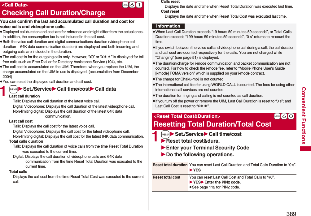 389Convenient FunctionsYou can confirm the last and accumulated call duration and cost for voice calls and videophone calls.pDisplayed call duration and cost are for reference and might differ from the actual ones. In addition, the consumption tax is not included in the call cost.pBoth the voice call duration and digital communications duration (videophone call duration + 64K data communication duration) are displayed and both incoming and outgoing calls are included in the duration.pThe call cost is for the outgoing calls only. However, “¥0” or “¥＊＊” is displayed for toll free calls such as Free Dial or for Directory Assistance Service (104), etc.pThe call cost is accumulated on the UIM. Therefore, when you replace the UIM, the charge accumulated on the UIM in use is displayed. (accumulation from December 2004)pYou can reset the displayed call duration and call cost.1mSet./ServiceCall time/costCall dataLast call durationTalk: Displays the call duration of the latest voice call.Digital Videophone: Displays the call duration of the latest videophone call.Non-limiting digital: Displays the call duration of the latest 64K data communication.Last call costTalk: Displays the call cost for the latest voice call.Digital Videophone: Displays the call cost for the latest videophone call.Non-limiting digital: Displays the call cost for the latest 64K data communication.Total calls durationTalk: Displays the call duration of voice calls from the time Reset Total Duration was executed to the current time.Digital: Displays the call duration of videophone calls and 64K data communication from the time Reset Total Duration was executed to the current time.Total callsDisplays the call cost from the time Reset Total Cost was executed to the current call.+m-6-1&lt;Call Data&gt;Checking Call Duration/ChargeCalls resetDisplays the date and time when Reset Total Duration was executed last time.Cost resetDisplays the date and time when Reset Total Cost was executed last time.1mSet./ServiceCall time/costReset total cost&amp;dura.Enter your Terminal Security CodeDo the following operations.InformationpWhen Last Call Duration exceeds “19 hours 59 minutes 59 seconds”, or Total Calls Duration exceeds “199 hours 59 minutes 59 seconds”, “0 s” returns to re-count the time.pIf you switch between the voice call and videophone call during a call, the call duration and call cost are counted respectively for the calls. You are not charged while “Changing” (see page 51) is displayed.pThe duration/charge for i-mode communication and packet communication are not counted. For how to check the i-mode fee, refer to “Mobile Phone User’s Guide [i-mode] FOMA version” which is supplied on your i-mode contract.pThe charge for Chaku-moji is not counted.pThe international call fee for using WORLD CALL is counted. The fees for using other international call services are not counted.pThe duration for ringing and calling is not counted as call duration.pIf you turn off the power or remove the UIM, Last Call Duration is reset to “0 s”; and Last Call Cost is reset to “¥＊＊”.+m-6-0&lt;Reset Total Cost&amp;Duration&gt;Resetting Total Duration/Total CostReset total duration You can reset Last Call Duration and Total Calls Duration to “0 s”.YESReset total cost You can reset Last Call Cost and Total Calls to “¥0”.YESEnter the PIN2 code.pSee page 112 for PIN2 code.