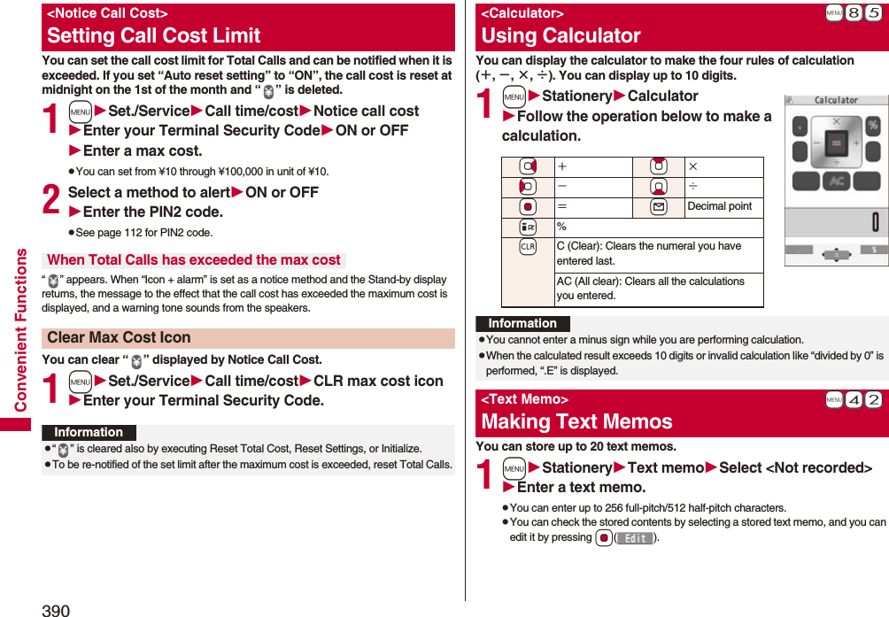390Convenient FunctionsYou can set the call cost limit for Total Calls and can be notified when it is exceeded. If you set “Auto reset setting” to “ON”, the call cost is reset at midnight on the 1st of the month and “ ” is deleted.1mSet./ServiceCall time/costNotice call costEnter your Terminal Security CodeON or OFFEnter a max cost.pYou can set from ¥10 through ¥100,000 in unit of ¥10.2Select a method to alertON or OFFEnter the PIN2 code.pSee page 112 for PIN2 code.“ ” appears. When “Icon + alarm” is set as a notice method and the Stand-by display returns, the message to the effect that the call cost has exceeded the maximum cost is displayed, and a warning tone sounds from the speakers.You can clear “ ” displayed by Notice Call Cost.1mSet./ServiceCall time/costCLR max cost iconEnter your Terminal Security Code.&lt;Notice Call Cost&gt;Setting Call Cost LimitWhen Total Calls has exceeded the max costClear Max Cost IconInformationp“ ” is cleared also by executing Reset Total Cost, Reset Settings, or Initialize.pTo be re-notified of the set limit after the maximum cost is exceeded, reset Total Calls.You can display the calculator to make the four rules of calculation (＋, −, ×, ÷). You can display up to 10 digits.1mStationeryCalculatorFollow the operation below to make a calculation.You can store up to 20 text memos.1mStationeryText memoSelect &lt;Not recorded&gt;Enter a text memo.pYou can enter up to 256 full-pitch/512 half-pitch characters.pYou can check the stored contents by selecting a stored text memo, and you can edit it by pressing Oo().+m-8-5&lt;Calculator&gt;Using Calculator*Vo＋*Zo×*Co−*Xo÷*Oo＝+lDecimal point+i%-rC (Clear): Clears the numeral you have entered last.AC (All clear): Clears all the calculations you entered.InformationpYou cannot enter a minus sign while you are performing calculation.pWhen the calculated result exceeds 10 digits or invalid calculation like “divided by 0” is performed, “.E” is displayed.+m-4-2&lt;Text Memo&gt;Making Text Memos