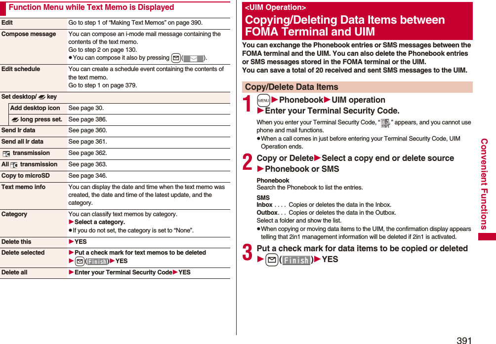 391Convenient FunctionsFunction Menu while Text Memo is DisplayedEdit Go to step 1 of “Making Text Memos” on page 390.Compose message You can compose an i-mode mail message containing the contents of the text memo.Go to step 2 on page 130.pYou can compose it also by pressing l().Edit schedule You can create a schedule event containing the contents of the text memo.Go to step 1 on page 379.Set desktop/ keyAdd desktop icon See page 30.long press set. See page 386.Send Ir data See page 360.Send all Ir data See page 361. transmission See page 362.All  transmission See page 363.Copy to microSD See page 346.Text memo info You can display the date and time when the text memo was created, the date and time of the latest update, and the category.Category You can classify text memos by category.Select a category.pIf you do not set, the category is set to “None”.Delete this YESDelete selected Put a check mark for text memos to be deletedl()YESDelete all Enter your Terminal Security CodeYESYou can exchange the Phonebook entries or SMS messages between the FOMA terminal and the UIM. You can also delete the Phonebook entries or SMS messages stored in the FOMA terminal or the UIM.You can save a total of 20 received and sent SMS messages to the UIM.1mPhonebookUIM operationEnter your Terminal Security Code.When you enter your Terminal Security Code, “ ” appears, and you cannot use phone and mail functions.pWhen a call comes in just before entering your Terminal Security Code, UIM Operation ends.2Copy or DeleteSelect a copy end or delete sourcePhonebook or SMSPhonebookSearch the Phonebook to list the entries.SMSInbox . . . .  Copies or deletes the data in the Inbox.Outbox. . .  Copies or deletes the data in the Outbox.Select a folder and show the list.pWhen copying or moving data items to the UIM, the confirmation display appears telling that 2in1 management information will be deleted if 2in1 is activated.3Put a check mark for data items to be copied or deletedl()YES&lt;UIM Operation&gt;Copying/Deleting Data Items between FOMA Terminal and UIMCopy/Delete Data Items