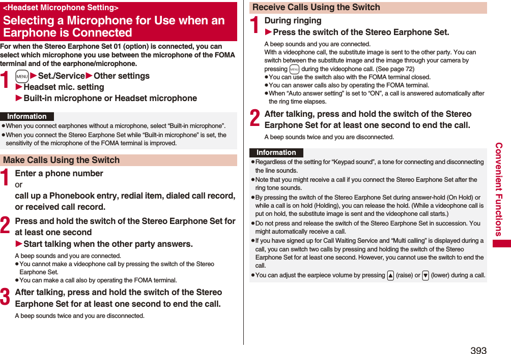 393Convenient FunctionsFor when the Stereo Earphone Set 01 (option) is connected, you can select which microphone you use between the microphone of the FOMA terminal and of the earphone/microphone.1mSet./ServiceOther settingsHeadset mic. settingBuilt-in microphone or Headset microphone1Enter a phone numberor call up a Phonebook entry, redial item, dialed call record, or received call record.2Press and hold the switch of the Stereo Earphone Set for at least one secondStart talking when the other party answers.A beep sounds and you are connected.pYou cannot make a videophone call by pressing the switch of the Stereo Earphone Set.pYou can make a call also by operating the FOMA terminal.3After talking, press and hold the switch of the Stereo Earphone Set for at least one second to end the call.A beep sounds twice and you are disconnected.&lt;Headset Microphone Setting&gt;Selecting a Microphone for Use when an Earphone is ConnectedInformationpWhen you connect earphones without a microphone, select “Built-in microphone”.pWhen you connect the Stereo Earphone Set while “Built-in microphone” is set, the sensitivity of the microphone of the FOMA terminal is improved.Make Calls Using the Switch1During ringingPress the switch of the Stereo Earphone Set.A beep sounds and you are connected.With a videophone call, the substitute image is sent to the other party. You can switch between the substitute image and the image through your camera by pressing m during the videophone call. (See page 72)pYou can use the switch also with the FOMA terminal closed.pYou can answer calls also by operating the FOMA terminal.pWhen “Auto answer setting” is set to “ON”, a call is answered automatically after the ring time elapses.2After talking, press and hold the switch of the Stereo Earphone Set for at least one second to end the call.A beep sounds twice and you are disconnected.Receive Calls Using the SwitchInformationpRegardless of the setting for “Keypad sound”, a tone for connecting and disconnecting the line sounds.pNote that you might receive a call if you connect the Stereo Earphone Set after the ring tone sounds.pBy pressing the switch of the Stereo Earphone Set during answer-hold (On Hold) or while a call is on hold (Holding), you can release the hold. (While a videophone call is put on hold, the substitute image is sent and the videophone call starts.)pDo not press and release the switch of the Stereo Earphone Set in succession. You might automatically receive a call.pIf you have signed up for Call Waiting Service and “Multi calling” is displayed during a call, you can switch two calls by pressing and holding the switch of the Stereo Earphone Set for at least one second. However, you cannot use the switch to end the call.pYou can adjust the earpiece volume by pressing .&lt; (raise) or .&gt; (lower) during a call.